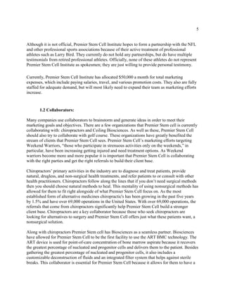5
Although it is not official, Premier Stem Cell Institute hopes to form a partnership with the NFL
and other professional sports associations because of their active treatment of professional
athletes such as Larry Bird. They currently do not hold any partnerships, but do have multiple
testimonials from retired professional athletes. Officially, none of these athletes do not represent
Premier Stem Cell Institute as spokesmen; they are just willing to provide personal testimony.
Currently, Premier Stem Cell Institute has allocated $50,000 a month for total marketing
expenses, which include paying salaries, travel, and various promotion costs. They also are fully
staffed for adequate demand, but will most likely need to expand their team as marketing efforts
increase.
1.2 Collaborators:
Many companies use collaborators to brainstorm and generate ideas in order to meet their
marketing goals and objectives. There are a few organizations that Premier Stem cell is currently
collaborating with: chiropractors and Ceiling Biosciences. As well as these, Premier Stem Cell
should also try to collaborate with golf course. These organizations have greatly benefited the
stream of clients that Premier Stem Cell sees. Premier Stem Cell’s marketing efforts targeting
Weekend Warriors, “those who participate in strenuous activities only on the weekends,” in
particular, have been increasing getting injured and need treatment options. As Weekend
warriors become more and more popular it is important that Premier Stem Cell is collaborating
with the right parties and get the right referrals to build their client base.
Chiropractors’ primary activities in the industry are to diagnose and treat patients, provide
natural, drugless, and non-surgical health treatments, and refer patients to or consult with other
health practitioners. Chiropractors follow along the lines that if you don’t need surgical methods
then you should choose natural methods to heal. This mentality of using nonsurgical methods has
allowed for them to fit right alongside of what Premier Stem Cell focus on. As the most
established form of alternative medicines chiropractic's has been growing in the past five years
by 1.5% and have over 69,000 operations in the United States. With over 69,000 operations, the
referrals that come from chiropractors significantly help Premier Stem Cell build a stronger
client base. Chiropractors are a key collaborator because those who seek chiropractors are
looking for alternatives to surgery and Premier Stem Cell offers just what these patients want, a
nonsurgical solution.
Along with chiropractors Premier Stem cell has Biosciences as a seamless partner. Biosciences
have allowed for Premier Stem Cell to be the first facility to use the ART BMC technology. The
ART device is used for point-of-care concentration of bone marrow aspirate because it recovers
the greatest percentage of nucleated and progenitor cells and delivers them to the patient. Besides
gathering the greatest percentage of nucleated and progenitor cells, it also includes a
customizable deconstruction of fluids and an integrated filter system that helps against sterile
breaks. This collaborator is essential for Premier Stem Cell because it allows for them to have a
 