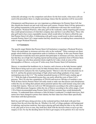 6
technically advantage over the competitors and allows for the best results, when more cells are
used in the procedures there is a higher percentage chance that the operation will be successful.
Chiropractors and Biosciences are very important as collaborators for Premier Stem Cell, but
they should also branch out and work with more golf courses. Premier Stem Cell has sponsored a
few golfing tournaments in the past but if they can collaborator with more this would lead to
more patients. Weekend Warriors, often play golf on the weekends, and by targeting golf courses
they could spread awareness of what their company does and how it can affect them. Those who
play golf tend to have more expendable income which would allow for them to afford the care
that Premier Stem Cell offers. Collaborating with golf course would result in direct marketing
towards Premier Stem Cell’s target market and they should focus on making these connections in
order to target Weekend Warriors.
1.3 Customers:
The specific target Market that Premier Stem Cell Institution is targeting is Weekend Warriors,
“those who participate in strenuous activities only on the weekend.” These customers are those
people whose behavior the organization seeks to reinforce or change. In this case Premier Stem
Cell Institution would like treat more patients that participate in strenuous activities, due to that
fact that they are at high risk of getting injured and becoming a potential client of Premier Stem
Cell. To figure out who these potential clients might be let’s take a look at some of the
demographics of Denver, a city just 47 miles away from Premier Stem Cell Institution.
Denver, is considered the healthiest city in America, and is known as the baby boomer capital.
With Denver being such an active state for baby boomers these citizens are often considered
weekend warriors and pose the risk of getting injured. “Denver is also the most educated city in
the U.S. and has the greatest percentage of high school and college graduates of any major
metropolitan area in the U.S.” The median household income is $39,910 and a median age of
31.7. With this high of household income they can easily afford the costs of Stem Cell’s
procures. This City also has a population of 554,636 and receives 300 days of sunshine a year.
With all these factors Premier Stem Cell really needs to make sure that doctors and chiropractors
within the city are telling their patients about potential options that could include using stem cells
to help their injuries. There are well over 500 chiropractors according to the yellow pages and
over a 6000 physicians Surgeons within the city of Denver according to the yellow pages, if just
1/20 of them recommended using Premier Stem Cell their customer base would dramatically
increase. To understand these customers a little bit better I conducted 2 in-depth interviews, their
names have been changed to protect their identity but their ideas have been taken specifically
from them with their permission.
Both Jay and Jeff enjoy doing activities on the weekend and have both dealt with pain from
injuries from the activities that they do. Whether it be Jeff, a College graduate with background
in radiology and nuclear medicine, that enjoys playing golf and riding his bike to Jay who likes
to ski, play golf or loves to runs, they both have dealt with the decision where or not to go into
surgery or not. For Jay the deciding factor for him to get surgery on his particle ACL tear was he
 