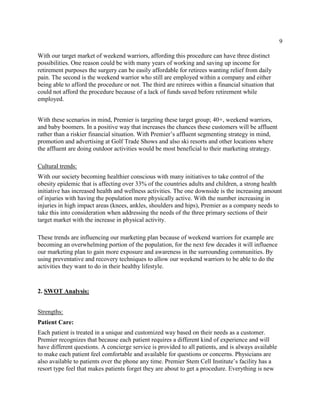 9
With our target market of weekend warriors, affording this procedure can have three distinct
possibilities. One reason could be with many years of working and saving up income for
retirement purposes the surgery can be easily affordable for retirees wanting relief from daily
pain. The second is the weekend warrior who still are employed within a company and either
being able to afford the procedure or not. The third are retirees within a financial situation that
could not afford the procedure because of a lack of funds saved before retirement while
employed.
With these scenarios in mind, Premier is targeting these target group; 40+, weekend warriors,
and baby boomers. In a positive way that increases the chances these customers will be affluent
rather than a riskier financial situation. With Premier’s affluent segmenting strategy in mind,
promotion and advertising at Golf Trade Shows and also ski resorts and other locations where
the affluent are doing outdoor activities would be most beneficial to their marketing strategy.
Cultural trends:
With our society becoming healthier conscious with many initiatives to take control of the
obesity epidemic that is affecting over 33% of the countries adults and children, a strong health
initiative has increased health and wellness activities. The one downside is the increasing amount
of injuries with having the population more physically active. With the number increasing in
injuries in high impact areas (knees, ankles, shoulders and hips), Premier as a company needs to
take this into consideration when addressing the needs of the three primary sections of their
target market with the increase in physical activity.
These trends are influencing our marketing plan because of weekend warriors for example are
becoming an overwhelming portion of the population, for the next few decades it will influence
our marketing plan to gain more exposure and awareness in the surrounding communities. By
using preventative and recovery techniques to allow our weekend warriors to be able to do the
activities they want to do in their healthy lifestyle.
2. SWOT Analysis:
Strengths:
Patient Care:
Each patient is treated in a unique and customized way based on their needs as a customer.
Premier recognizes that because each patient requires a different kind of experience and will
have different questions. A concierge service is provided to all patients, and is always available
to make each patient feel comfortable and available for questions or concerns. Physicians are
also available to patients over the phone any time. Premier Stem Cell Institute’s facility has a
resort type feel that makes patients forget they are about to get a procedure. Everything is new
 