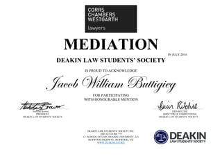 MEDIATION IN JULY 2016
DEAKIN LAW STUDENTS’ SOCIETY
IS PROUD TO ACKNOWLEDGE
Jacob William Buttigieg
FOR PARTICIPATING
WITH HONOURABLE MENTION
Nicholas Brewer ERIN RITCHIE
PRESIDENT DIRECTOR OF COMPETITIONS
DEAKIN LAW STUDENTS’ SOCIETY DEAKIN LAW STUDENTS’ SOCIETY
DEAKIN LAW STUDENTS’ SOCIETY INC.
ABN 42 814 069 772
C/- SCHOOL OF LAW, DEAKIN UNIVERSITY, 221
BURWOOD HIGHWAY, BURWOOD, VIC
WWW.DEAKINLSS.ORG
 