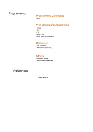 Programming
Programming Languages
- Java
Web Design and Applications
-HTML
-CSS
-PHP
-JAVAScript
-JAVA Web(JSP,Servlet,JSF).
Databases
-SQL Database.
-JSP Database(my SQL).
Others
-Windows server.
-Network programming.
References
Upon request
 