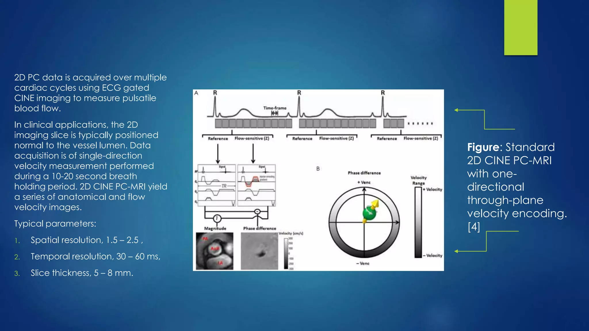 2D PC data is acquired over multiple
cardiac cycles using ECG gated
CINE imaging to measure pulsatile
blood flow.
In clinical applications, the 2D
imaging slice is typically positioned
normal to the vessel lumen. Data
acquisition is of single-direction
velocity measurement performed
during a 10-20 second breath
holding period. 2D CINE PC-MRI yield
a series of anatomical and flow
velocity images.
Typical parameters:
1. Spatial resolution, 1.5 – 2.5 ,
2. Temporal resolution, 30 – 60 ms,
3. Slice thickness, 5 – 8 mm.
Figure: Standard
2D CINE PC-MRI
with one-
directional
through-plane
velocity encoding.
[4]
 