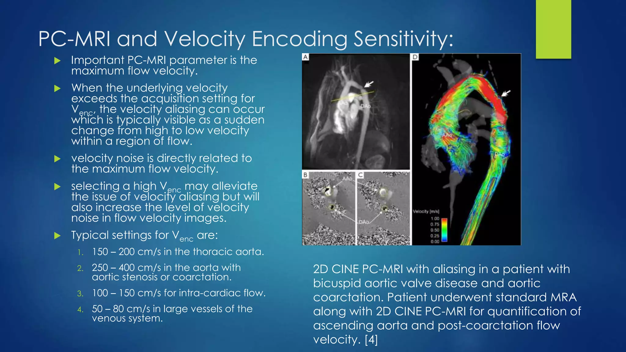 PC-MRI and Velocity Encoding Sensitivity:
 Important PC-MRI parameter is the
maximum flow velocity.
 When the underlying velocity
exceeds the acquisition setting for
Venc, the velocity aliasing can occur
which is typically visible as a sudden
change from high to low velocity
within a region of flow.
 velocity noise is directly related to
the maximum flow velocity.
 selecting a high Venc may alleviate
the issue of velocity aliasing but will
also increase the level of velocity
noise in flow velocity images.
 Typical settings for Venc are:
1. 150 – 200 cm/s in the thoracic aorta.
2. 250 – 400 cm/s in the aorta with
aortic stenosis or coarctation.
3. 100 – 150 cm/s for intra-cardiac flow.
4. 50 – 80 cm/s in large vessels of the
venous system.
2D CINE PC-MRI with aliasing in a patient with
bicuspid aortic valve disease and aortic
coarctation. Patient underwent standard MRA
along with 2D CINE PC-MRI for quantification of
ascending aorta and post-coarctation flow
velocity. [4]
 
