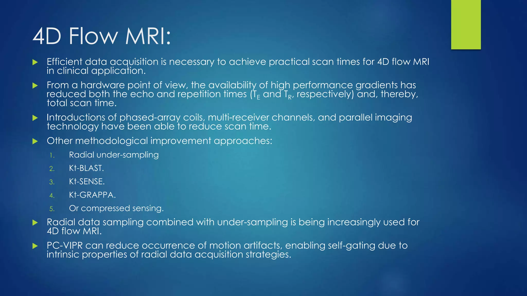 4D Flow MRI:
 Efficient data acquisition is necessary to achieve practical scan times for 4D flow MRI
in clinical application.
 From a hardware point of view, the availability of high performance gradients has
reduced both the echo and repetition times (TE and TR, respectively) and, thereby,
total scan time.
 Introductions of phased-array coils, multi-receiver channels, and parallel imaging
technology have been able to reduce scan time.
 Other methodological improvement approaches:
1. Radial under-sampling
2. Kt-BLAST.
3. Kt-SENSE.
4. Kt-GRAPPA.
5. Or compressed sensing.
 Radial data sampling combined with under-sampling is being increasingly used for
4D flow MRI.
 PC-VIPR can reduce occurrence of motion artifacts, enabling self-gating due to
intrinsic properties of radial data acquisition strategies.
 