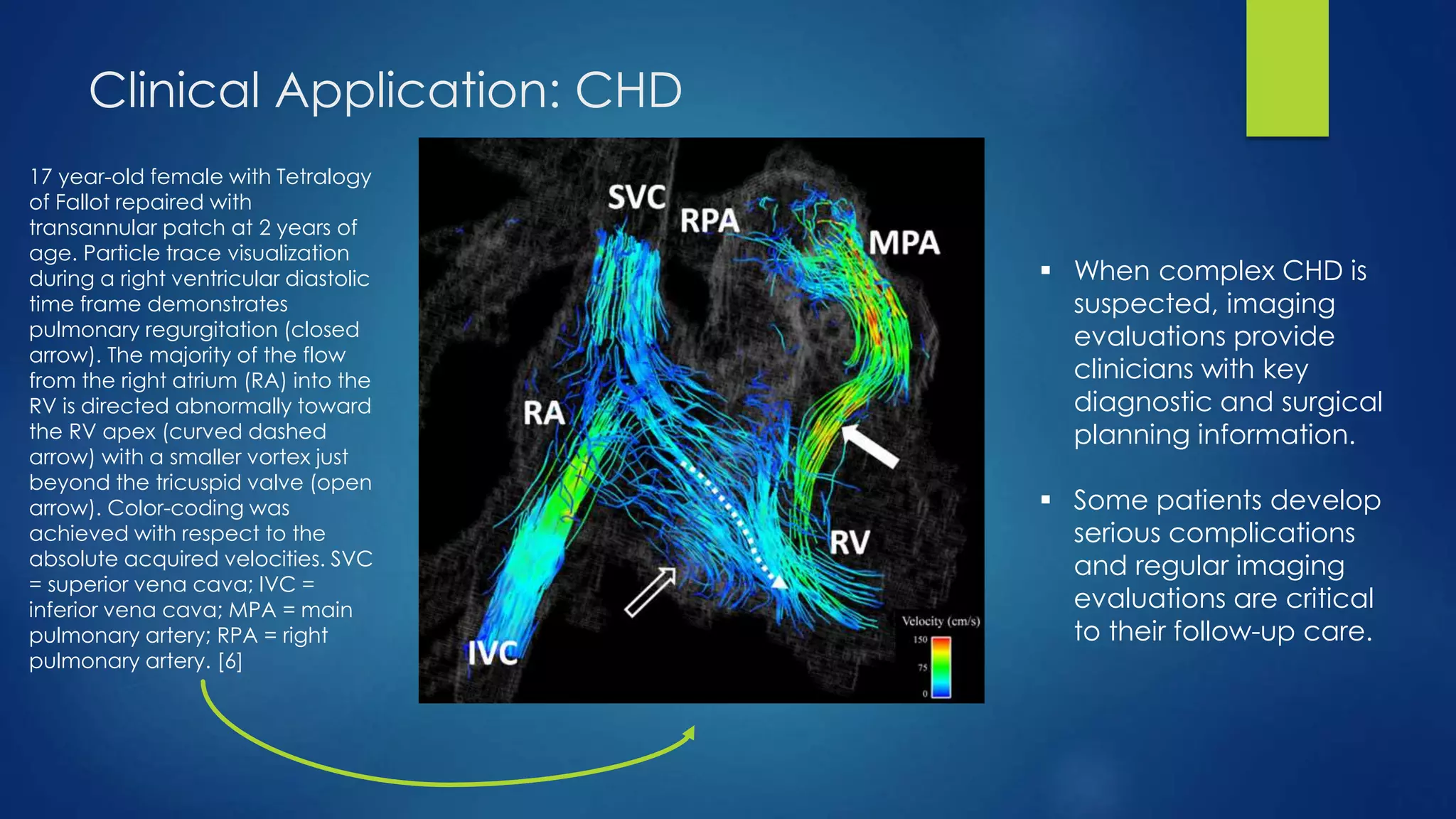 Clinical Application: CHD
17 year-old female with Tetralogy
of Fallot repaired with
transannular patch at 2 years of
age. Particle trace visualization
during a right ventricular diastolic
time frame demonstrates
pulmonary regurgitation (closed
arrow). The majority of the flow
from the right atrium (RA) into the
RV is directed abnormally toward
the RV apex (curved dashed
arrow) with a smaller vortex just
beyond the tricuspid valve (open
arrow). Color-coding was
achieved with respect to the
absolute acquired velocities. SVC
= superior vena cava; IVC =
inferior vena cava; MPA = main
pulmonary artery; RPA = right
pulmonary artery. [6]
 When complex CHD is
suspected, imaging
evaluations provide
clinicians with key
diagnostic and surgical
planning information.
 Some patients develop
serious complications
and regular imaging
evaluations are critical
to their follow-up care.
 