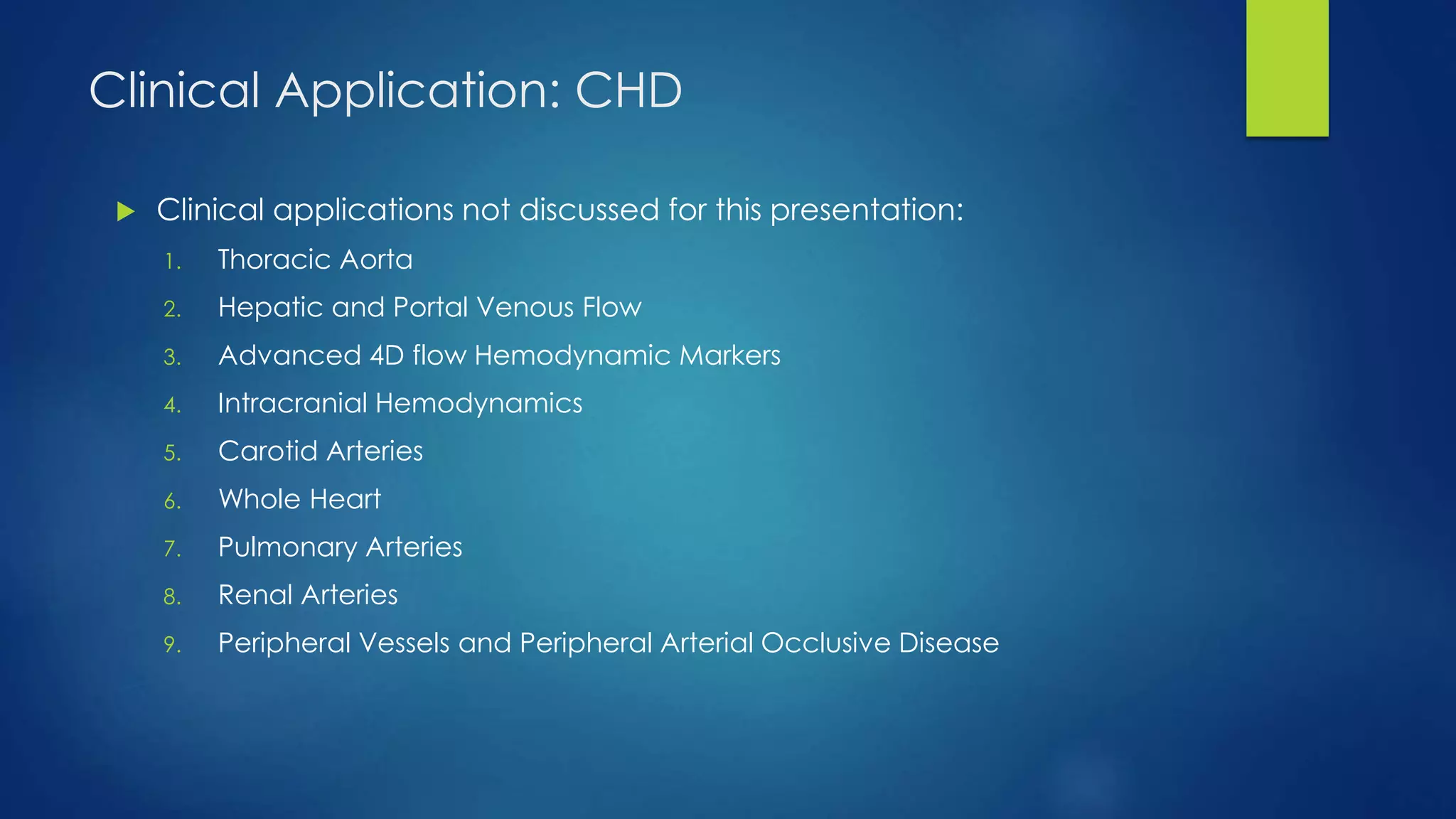 Clinical Application: CHD
 Clinical applications not discussed for this presentation:
1. Thoracic Aorta
2. Hepatic and Portal Venous Flow
3. Advanced 4D flow Hemodynamic Markers
4. Intracranial Hemodynamics
5. Carotid Arteries
6. Whole Heart
7. Pulmonary Arteries
8. Renal Arteries
9. Peripheral Vessels and Peripheral Arterial Occlusive Disease
 