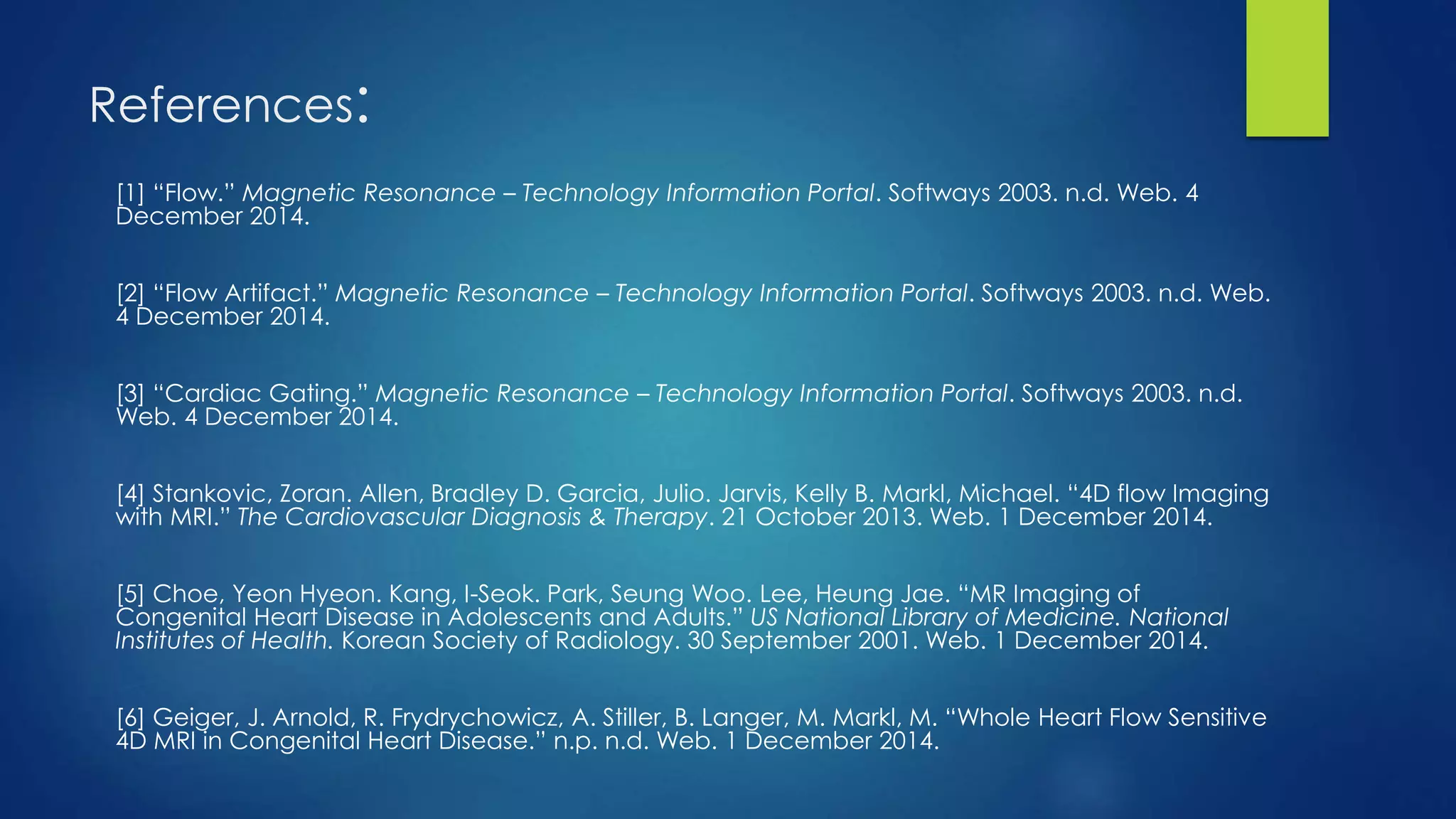 References:
[1] “Flow.” Magnetic Resonance – Technology Information Portal. Softways 2003. n.d. Web. 4
December 2014.
[2] “Flow Artifact.” Magnetic Resonance – Technology Information Portal. Softways 2003. n.d. Web.
4 December 2014.
[3] “Cardiac Gating.” Magnetic Resonance – Technology Information Portal. Softways 2003. n.d.
Web. 4 December 2014.
[4] Stankovic, Zoran. Allen, Bradley D. Garcia, Julio. Jarvis, Kelly B. Markl, Michael. “4D flow Imaging
with MRI.” The Cardiovascular Diagnosis & Therapy. 21 October 2013. Web. 1 December 2014.
[5] Choe, Yeon Hyeon. Kang, I-Seok. Park, Seung Woo. Lee, Heung Jae. “MR Imaging of
Congenital Heart Disease in Adolescents and Adults.” US National Library of Medicine. National
Institutes of Health. Korean Society of Radiology. 30 September 2001. Web. 1 December 2014.
[6] Geiger, J. Arnold, R. Frydrychowicz, A. Stiller, B. Langer, M. Markl, M. “Whole Heart Flow Sensitive
4D MRI in Congenital Heart Disease.” n.p. n.d. Web. 1 December 2014.
 
