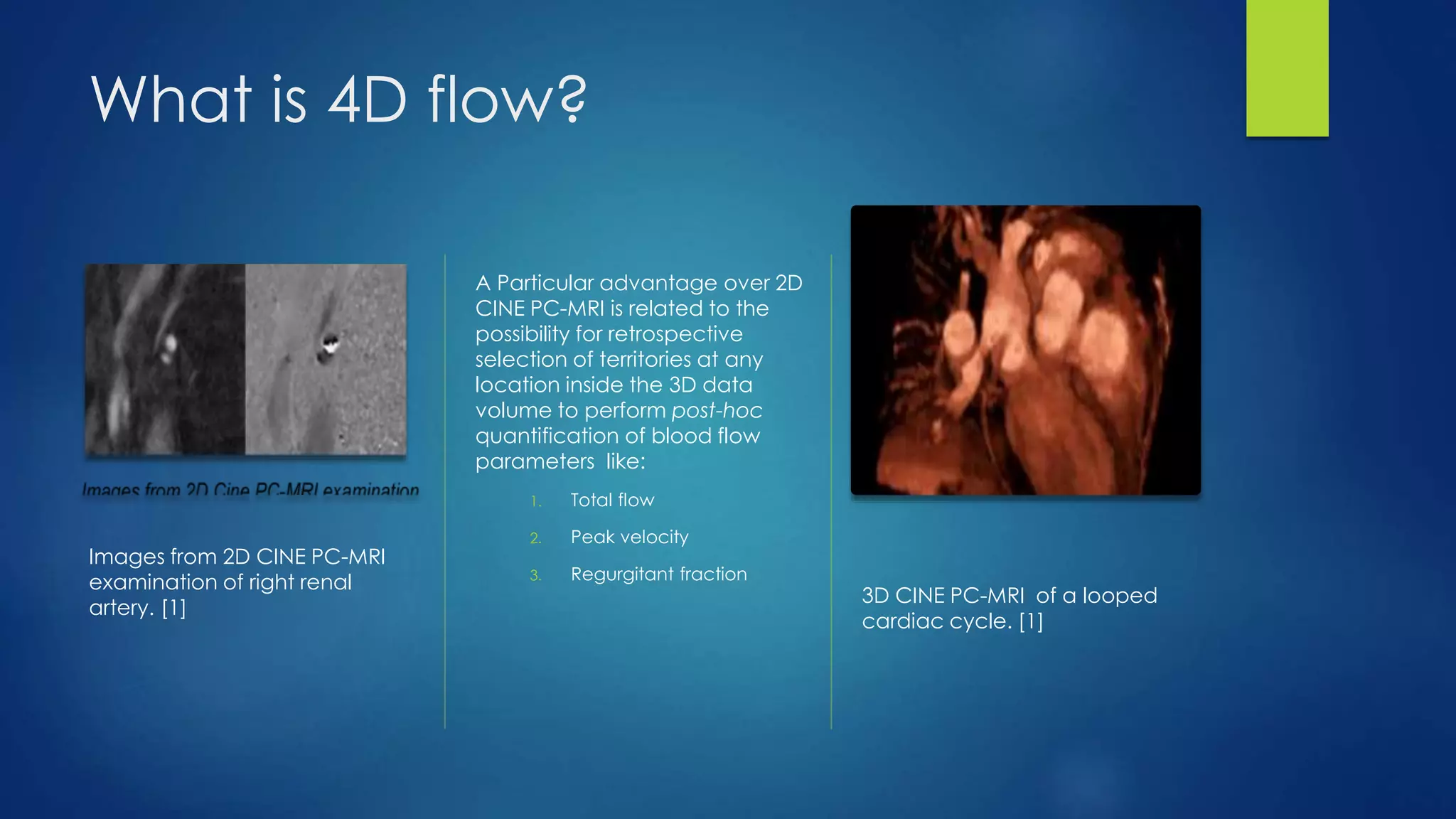 What is 4D flow?
Images from 2D CINE PC-MRI
examination of right renal
artery. [1]
A Particular advantage over 2D
CINE PC-MRI is related to the
possibility for retrospective
selection of territories at any
location inside the 3D data
volume to perform post-hoc
quantification of blood flow
parameters like:
1. Total flow
2. Peak velocity
3. Regurgitant fraction
3D CINE PC-MRI of a looped
cardiac cycle. [1]
 