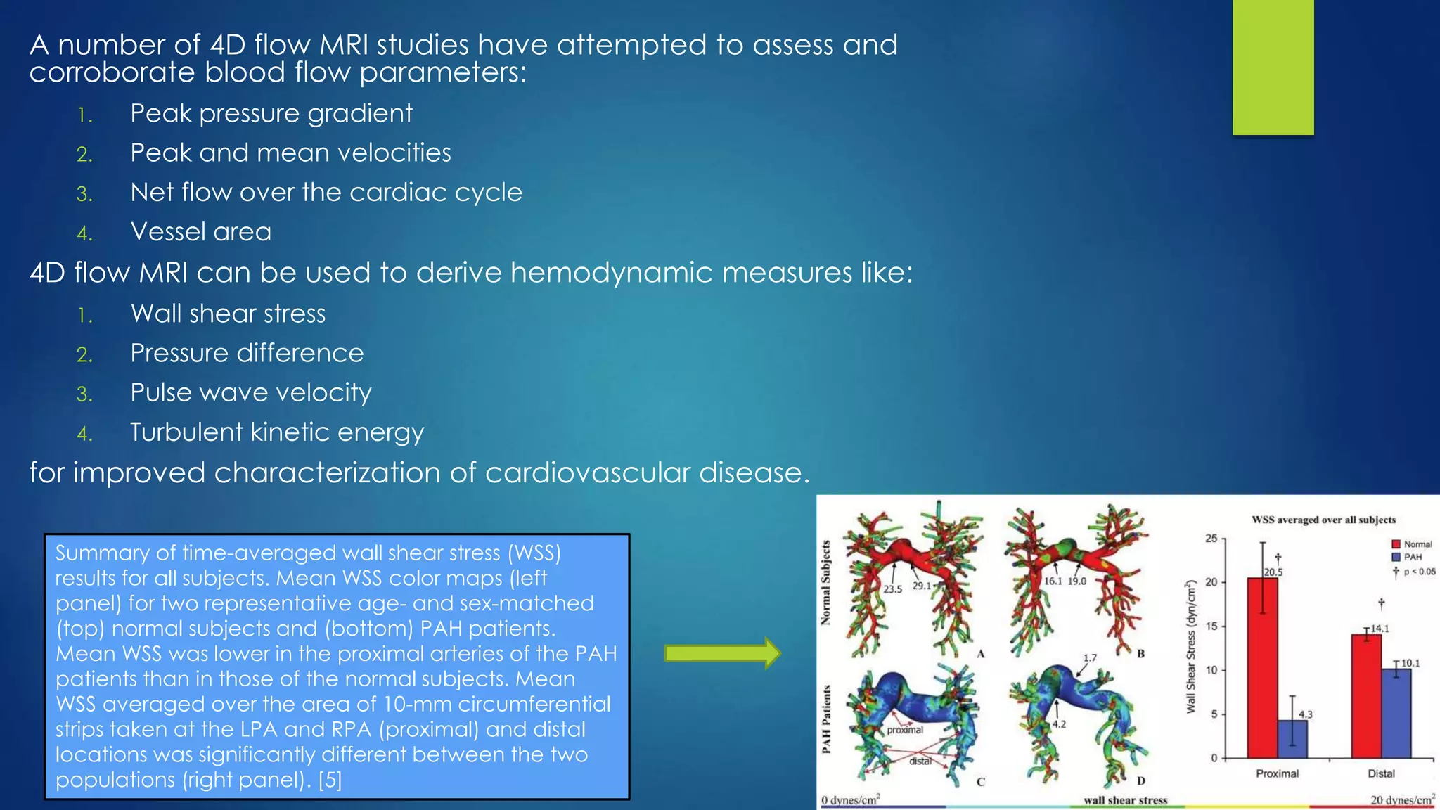 A number of 4D flow MRI studies have attempted to assess and
corroborate blood flow parameters:
1. Peak pressure gradient
2. Peak and mean velocities
3. Net flow over the cardiac cycle
4. Vessel area
4D flow MRI can be used to derive hemodynamic measures like:
1. Wall shear stress
2. Pressure difference
3. Pulse wave velocity
4. Turbulent kinetic energy
for improved characterization of cardiovascular disease.
Summary of time-averaged wall shear stress (WSS)
results for all subjects. Mean WSS color maps (left
panel) for two representative age- and sex-matched
(top) normal subjects and (bottom) PAH patients.
Mean WSS was lower in the proximal arteries of the PAH
patients than in those of the normal subjects. Mean
WSS averaged over the area of 10-mm circumferential
strips taken at the LPA and RPA (proximal) and distal
locations was significantly different between the two
populations (right panel). [5]
 
