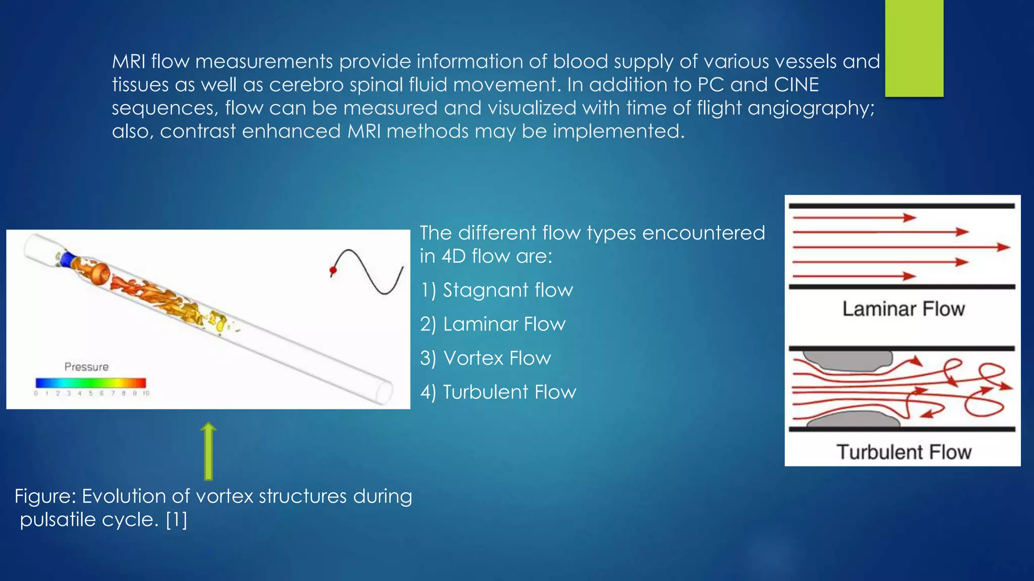 MRI flow measurements provide information of blood supply of various vessels and
tissues as well as cerebro spinal fluid movement. In addition to PC and CINE
sequences, flow can be measured and visualized with time of flight angiography;
also, contrast enhanced MRI methods may be implemented.
The different flow types encountered
in 4D flow are:
1) Stagnant flow
2) Laminar Flow
3) Vortex Flow
4) Turbulent Flow
Figure: Evolution of vortex structures during
pulsatile cycle. [1]
 