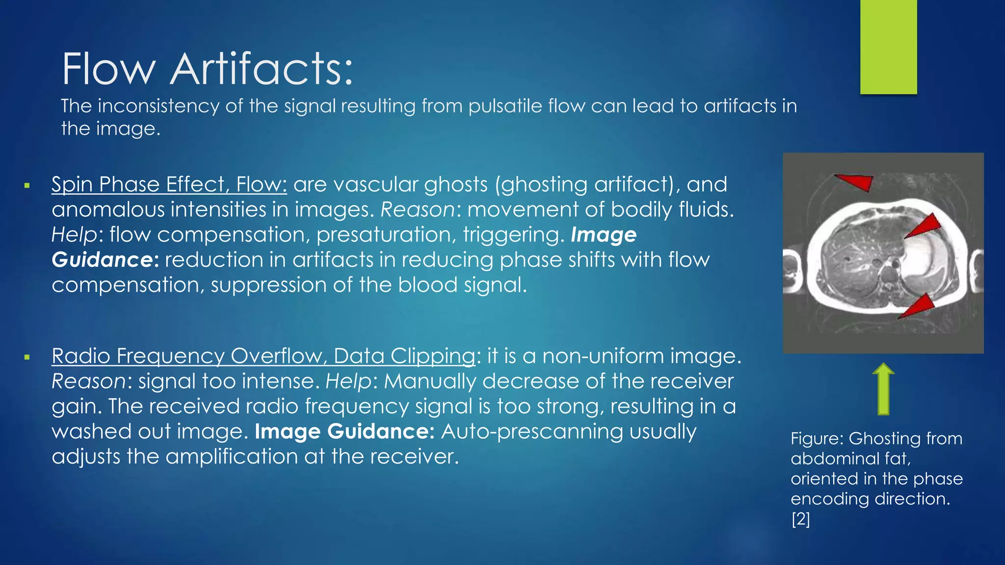 Flow Artifacts:
The inconsistency of the signal resulting from pulsatile flow can lead to artifacts in
the image.
 Spin Phase Effect, Flow: are vascular ghosts (ghosting artifact), and
anomalous intensities in images. Reason: movement of bodily fluids.
Help: flow compensation, presaturation, triggering. Image
Guidance: reduction in artifacts in reducing phase shifts with flow
compensation, suppression of the blood signal.
 Radio Frequency Overflow, Data Clipping: it is a non-uniform image.
Reason: signal too intense. Help: Manually decrease of the receiver
gain. The received radio frequency signal is too strong, resulting in a
washed out image. Image Guidance: Auto-prescanning usually
adjusts the amplification at the receiver.
Figure: Ghosting from
abdominal fat,
oriented in the phase
encoding direction.
[2]
 