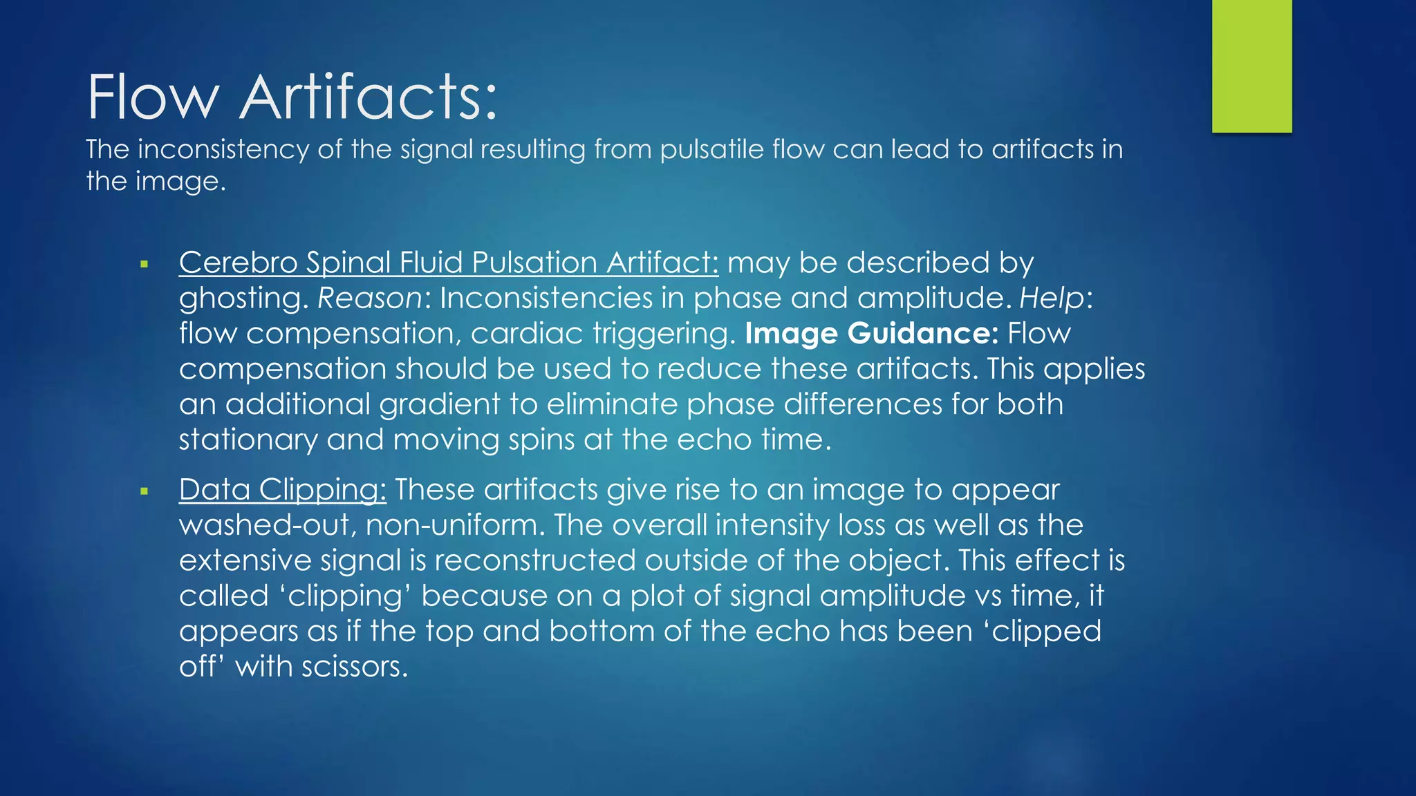 Flow Artifacts:
The inconsistency of the signal resulting from pulsatile flow can lead to artifacts in
the image.
 Cerebro Spinal Fluid Pulsation Artifact: may be described by
ghosting. Reason: Inconsistencies in phase and amplitude. Help:
flow compensation, cardiac triggering. Image Guidance: Flow
compensation should be used to reduce these artifacts. This applies
an additional gradient to eliminate phase differences for both
stationary and moving spins at the echo time.
 Data Clipping: These artifacts give rise to an image to appear
washed-out, non-uniform. The overall intensity loss as well as the
extensive signal is reconstructed outside of the object. This effect is
called ‘clipping’ because on a plot of signal amplitude vs time, it
appears as if the top and bottom of the echo has been ‘clipped
off’ with scissors.
 