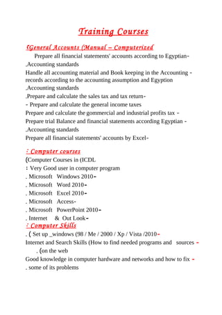Training Courses
General Accounts (Manual – Computerized(
-Prepare all financial statements' accounts according to Egyptian
Accounting standards.
-Handle all accounting material and Book keeping in the Accounting
records according to the accounting assumption and Egyption
Accounting standards.
-Prepare and calculate the sales tax and tax return.
Prepare and calculate the general income taxes-
-Prepare and calculate the gommercial and industrial profits tax
-Prepare trial Balance and financial statements according Egyptian
Accounting standards.
-Prepare all financial statements' accounts by Excel
Computer courses:
Computer Courses in (ICDL(
Very Good user in computer program:
-Microsoft Windows 2010.
-Microsoft Word 2010.
-Microsoft Excel 2010.
-Microsoft Access.
-Microsoft PowerPoint 2010.
-Internet & Out Look.
Computer Skills:
-Set up _windows (98 / Me / 2000 / Xp / Vista /2010. (
-Internet and Search Skills (How to find needed programs and sources
on the web. (
-Good knowledge in computer hardware and networks and how to fix
some of its problems.
 