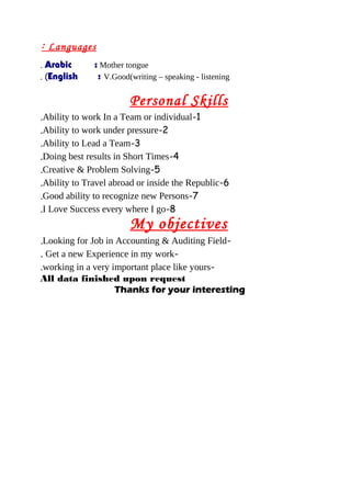 Languages:
Arabic : Mother tongue.
English : V.Good(writing – speaking - listening. (
Personal Skills
1-Ability to work In a Team or individual.
2-Ability to work under pressure.
3-Ability to Lead a Team.
4-Doing best results in Short Times.
5-Creative & Problem Solving.
6-Ability to Travel abroad or inside the Republic.
7-Good ability to recognize new Persons.
8-I Love Success every where I go.
My objectives
-Looking for Job in Accounting & Auditing Field.
-Get a new Experience in my work.
-working in a very important place like yours.
All data finished upon request
Thanks for yourThanks for your interestinginteresting
 