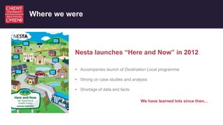 Where we were
Nesta launches “Here and Now” in 2012
• Accompanies launch of Destination Local programme
• Strong on case s...