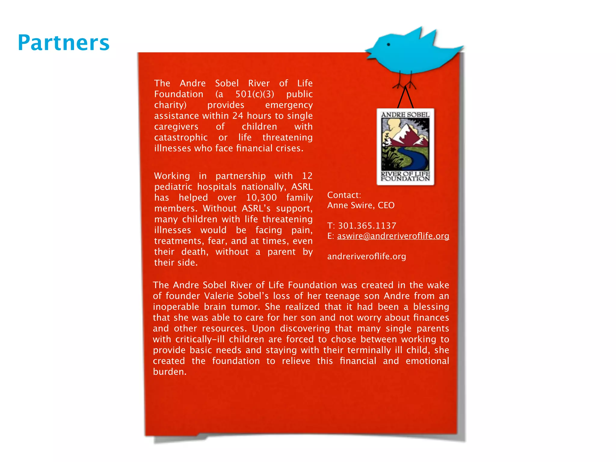 Partners
           The Andre Sobel River of Life
           Foundation (a 501(c)(3) public
           charity)    provides      emergency
           assistance within 24 hours to single
           caregivers    of    children     with
           catastrophic or life threatening
           illnesses who face ﬁnancial crises.


           Working in partnership with 12
           pediatric hospitals nationally, ASRL
           has helped over 10,300 family           Contact:
           members. Without ASRL’s support,        Anne Swire, CEO
           many children with life threatening
                                                   T: 301.365.1137
           illnesses would be facing pain,
                                                   E: aswire@andreriveroﬂife.org
           treatments, fear, and at times, even
           their death, without a parent by        andreriveroﬂife.org
           their side.

           The Andre Sobel River of Life Foundation was created in the wake
           of founder Valerie Sobel’s loss of her teenage son Andre from an
           inoperable brain tumor. She realized that it had been a blessing
           that she was able to care for her son and not worry about ﬁnances
           and other resources. Upon discovering that many single parents
           with critically-ill children are forced to chose between working to
           provide basic needs and staying with their terminally ill child, she
           created the foundation to relieve this ﬁnancial and emotional
           burden.
 