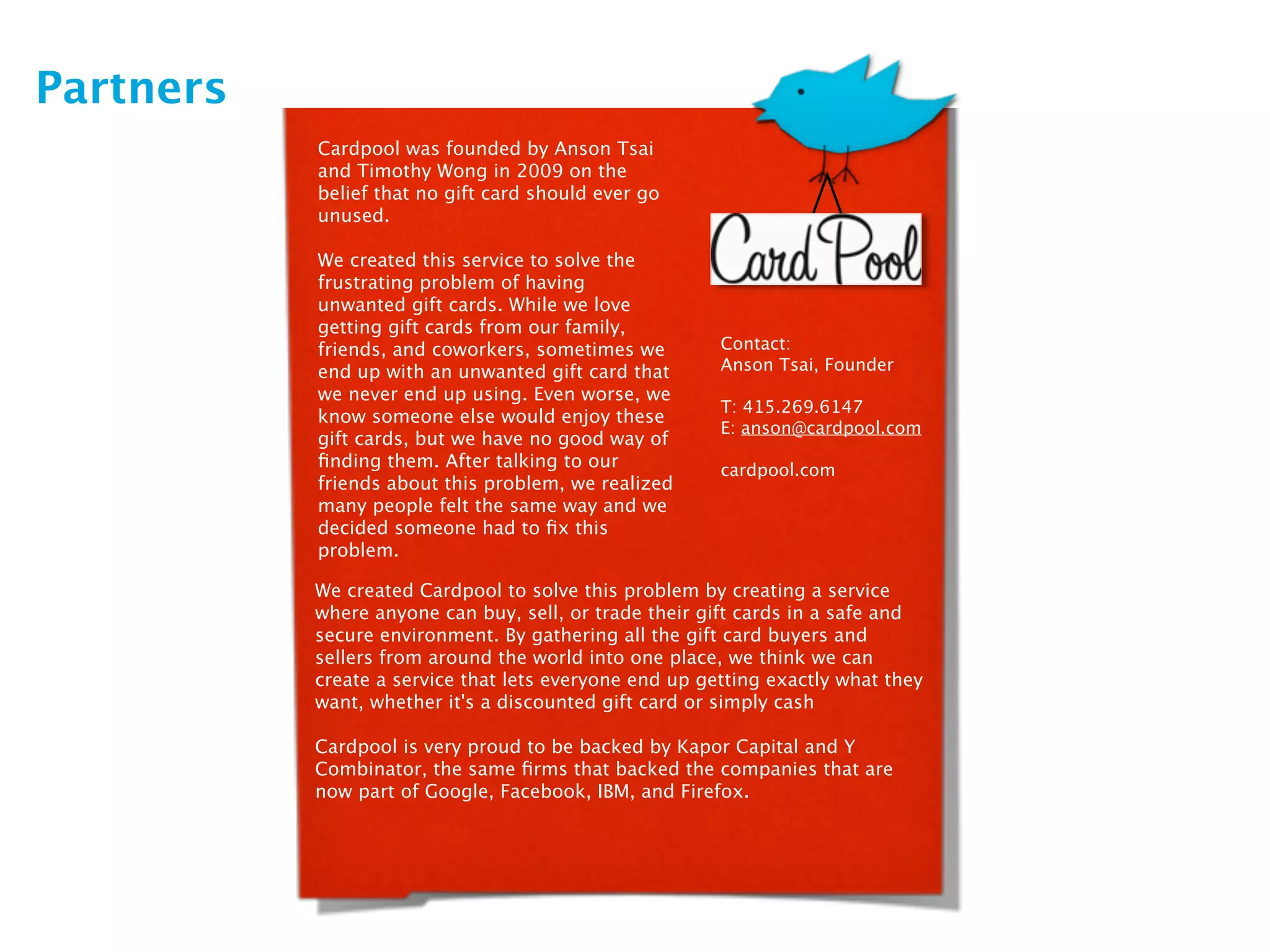Partners
           Cardpool was founded by Anson Tsai
           and Timothy Wong in 2009 on the
           belief that no gift card should ever go
           unused.

           We created this service to solve the
           frustrating problem of having
           unwanted gift cards. While we love
           getting gift cards from our family,
           friends, and coworkers, sometimes we         Contact:
           end up with an unwanted gift card that       Anson Tsai, Founder
           we never end up using. Even worse, we
                                                        T: 415.269.6147
           know someone else would enjoy these
                                                        E: anson@cardpool.com
           gift cards, but we have no good way of
           ﬁnding them. After talking to our            cardpool.com
           friends about this problem, we realized
           many people felt the same way and we
           decided someone had to ﬁx this
           problem.

           We created Cardpool to solve this problem by creating a service
           where anyone can buy, sell, or trade their gift cards in a safe and
           secure environment. By gathering all the gift card buyers and
           sellers from around the world into one place, we think we can
           create a service that lets everyone end up getting exactly what they
           want, whether it's a discounted gift card or simply cash

           Cardpool is very proud to be backed by Kapor Capital and Y
           Combinator, the same ﬁrms that backed the companies that are
           now part of Google, Facebook, IBM, and Firefox.
 