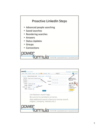 Proactive LinkedIn Steps
•   Advanced people searching
•   Saved searches
    S d        h
•   Reordering searches
•   Answers
•   Status Updates
•   Groups
•   Connections




       Use Boolean search logic
                    y
       Be sure to try variations on terms 
       Add additional search criteria to narrow search 
       (region, company, industry etc.)




                                                          7
 