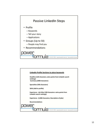 Passive LinkedIn Steps
• Profile
  – Keywords
  – Tell your story
  – Applications
• Groups (Up to 50)
  – People may find you
    People may find you
• Recommendations 




      LinkedIn Profile Sections to place keywords

      Headline (120 characters; extra points from LinkedIn search 
      rankings)
       Summary (2000 characters)

      Specialties (500 characters)

      Skills (Add to profile)

      Experience:  Job titles (100 characters: extra points from 
      LinkedIn search rankings)

      Experience:  (2,000 characters; Description of jobs)

      Recommendations




                                                                     12
 
