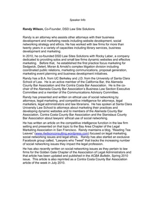 Speaker Info


Randy Wilson, Co-Founder, DSD Law Site Solutions

Randy is an attorney who assists other attorneys with their business
development and marketing needs including website development, social
networking strategy and ethics. He has worked with law firms for more than
twenty years in a variety of capacities including library services, business
development and marketing.
In 2010, he co-founded DSD Law Sites Solutions with Rocky Laber, a company
dedicated to providing solos and small law firms dynamic websites and effective
marketing. Before that, he established the first practice focus marketing for
Sedgwick, Detert, Moran & Arnold’s complex litigation division including
coordinated public relations, marketing communications, proposal generation,
marketing event planning and business development initiatives.
Randy has a B.A. from UC Berkeley and J.D. from the University of Santa Clara
School of Law. He is an active member of the California Bar, the Alameda
County Bar Association and the Contra Costa Bar Association. He is the co-
chair of the Alameda County Bar Association’s Business Law Section Executive
Committee and a member of the Communications Advisory Committee.
Randy has presented and written on ethical use of social networking by
attorneys, legal marketing, and competitive intelligence for attorneys, legal
marketers, legal administrators and law librarians. He has spoken at Santa Clara
University Law School to attorneys about marketing their practices and
developing dynamic websites and to members of the Alameda County Bar
Association, Contra Costa County Bar Association and the Stanislaus County
Bar Association about lawyers’ ethical use of social networking.
He has written an article on the competitive intelligence function in the law firm
setting and presented on that topic to the Bay Area Chapter of the Legal
Marketing Association in San Francisco. Randy maintains a blog, “Reading Tea
Leaves” (www.rlwilsonconsulting.wordpress.com) focused on legal marketing,
social networking issues and legal ethics. Randy has also started an exclusive
Facebook group called, “Lawyers who Tweet” that tracks the increasing number
of social networking issues they impact the legal profession.
He has also recently written on social networking issues as they pertain to law
firms for the Golden Gate Chapter of the Association of Legal Administrators and
that article has been updated and published in the ACBA Bulletin, Spring 2010
issue. This article is also reprinted as a Contra Costa County Bar Association
article of the week in July 2010.
 