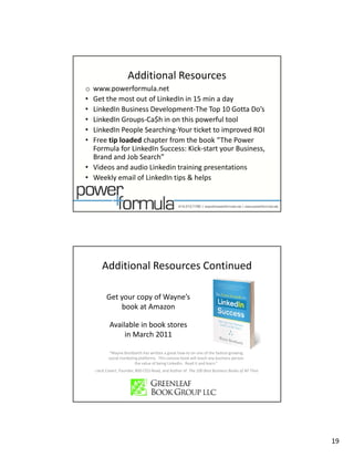 Additional Resources
o www.powerformula.net 
• Get the most out of LinkedIn in 15 min a day
• LinkedIn Business Development‐The Top 10 Gotta D ’
  Li k dI B i       D l          t Th T 10 G tt Do’s
• LinkedIn Groups‐Ca$h in on this powerful tool
• LinkedIn People Searching‐Your ticket to improved ROI
• Free tip loaded chapter from the book “The Power 
  Formula for LinkedIn Success: Kick‐start your Business, 
  Brand and Job Search”
• Videos and audio Linkedin training presentations
• Weekly email of LinkedIn tips & helps




        Additional Resources Continued

           Get your copy of Wayne s 
           Get your copy of Wayne’s
               book at Amazon

            Available in book stores
                 in March 2011

            “Wayne Breitbarth has written a great how‐to on one of the fastest‐growing 
            social marketing platforms.  This concise book will teach any business person 
                           the value of being LinkedIn.  Read it and learn.”
    ‐‐Jack Covert, Founder, 800‐CEO‐Read, and Author of  The 100 Best Business Books of All Time




                                                                                                   19
 