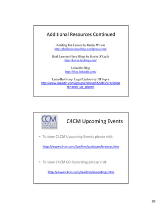 Additional Resources Continued
          Reading Tea Leaves by Randy Wilson
         http://rlwilsonconsulting.wordpress.com/
         http://rlwilsonconsulting wordpress com/

        Real Lawyers Have Blogs by Kevin O'Keefe
                http://kevin.lexblog.com/

                      LinkedIn Blog
                http://blog.linkedin.com/
                   p      g

         LinkedIn Group: Legal Updates by JD Supra
 http://www.linkedin.com/groups?about=&gid=2976360&t
                    rk=anet_ug_grppro




                  C4CM Upcoming Events

• To view C4CM Upcoming Events please visit
  To view C4CM Upcoming Events please visit:

  http://www.c4cm.com/lawfirm/audioconferences.htm



• To view C4CM CD Recording please visit:

     http://www.c4cm.com/lawfirm/recordings.htm




                                                       20
 