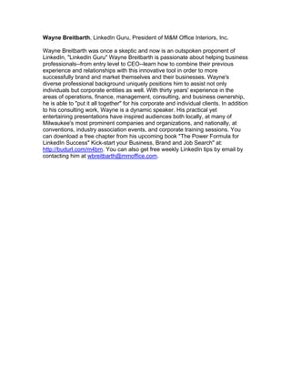 Wayne Breitbarth, LinkedIn Guru, President of M&M Office Interiors, Inc.

Wayne Breitbarth was once a skeptic and now is an outspoken proponent of
LinkedIn, "LinkedIn Guru" Wayne Breitbarth is passionate about helping business
professionals--from entry level to CEO--learn how to combine their previous
experience and relationships with this innovative tool in order to more
successfully brand and market themselves and their businesses. Wayne's
diverse professional background uniquely positions him to assist not only
individuals but corporate entities as well. With thirty years' experience in the
areas of operations, finance, management, consulting, and business ownership,
he is able to "put it all together" for his corporate and individual clients. In addition
to his consulting work, Wayne is a dynamic speaker. His practical yet
entertaining presentations have inspired audiences both locally, at many of
Milwaukee's most prominent companies and organizations, and nationally, at
conventions, industry association events, and corporate training sessions. You
can download a free chapter from his upcoming book "The Power Formula for
LinkedIn Success" Kick-start your Business, Brand and Job Search" at:
http://budurl.com/m4bm. You can also get free weekly LinkedIn tips by email by
contacting him at wbreitbarth@mmoffice.com.
 