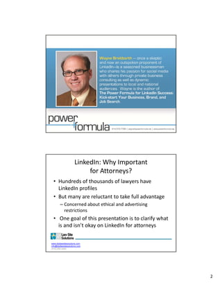 LinkedIn: Why Important                  
                           for Attorneys?
  • Hundreds of thousands of lawyers have 
    LinkedIn profiles
    Li k dI     fil
  • But many are reluctant to take full advantage
        – Concerned about ethical and advertising 
          restrictions
  • One goal of this presentation is to clarify what
     One goal of this presentation is to clarify what 
    is and isn’t okay on LinkedIn for attorneys

www.dsdlawsitesolutions.com
info@dsdlawsitesolutions.com
(510) 250-2450




                                                                  2
 