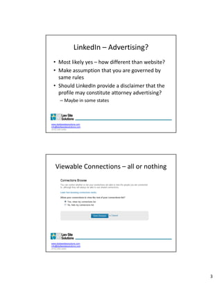 LinkedIn – Advertising?
  • Most likely yes – how different than website?
  • Make assumption that you are governed by 
    same rules
  • Should LinkedIn provide a disclaimer that the 
    profile may constitute attorney advertising?
        – Maybe in some states
          Maybe in some states



www.dsdlawsitesolutions.com
info@dsdlawsitesolutions.com
(510) 250-2450




   Viewable Connections – all or nothing




www.dsdlawsitesolutions.com
info@dsdlawsitesolutions.com
(510) 250-2450




                                                     3
 