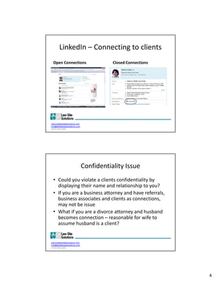 LinkedIn – Connecting to clients
  Open Connections                        Closed Connections
  •




www.dsdlawsitesolutions.com
info@dsdlawsitesolutions.com
(510) 250-2450




                               Confidentiality Issue
  • Could you violate a clients confidentiality by 
    displaying their name and relationship to you?
    displaying their name and relationship to you?
  • If you are a business attorney and have referrals, 
    business associates and clients as connections, 
    may not be issue
  • What if you are a divorce attorney and husband 
    becomes connection  reasonable for wife to 
    becomes connection – reasonable for wife to
    assume husband is a client?


www.dsdlawsitesolutions.com
info@dsdlawsitesolutions.com
(510) 250-2450




                                                               4
 