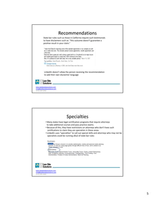 Recommendations
          State bar rules such as those in California require such testimonials 
          to have disclaimers such as: “this outcome doesn’t guarantee a 
          positive result in your claim.”




           LinkedIn doesn’t allow the person receiving the recommendation 
           to add their own disclaimer language




www.dsdlawsitesolutions.com
info@dsdlawsitesolutions.com
(510) 250-2450




                                    Specialties
             • Many states have legal certification programs that require attorneys
              to take additional courses and pass practice exams.  
             • Because of this, they have restrictions on attorneys who don’t have such  
               certifications to claim they are specialists in these areas.  
               certifications to claim they are specialists in these areas.
             • LinkedIn uses “specialties” to call out special skills and attorneys who may not be   
               specialists could be running afoul of state bar rules




www.dsdlawsitesolutions.com
info@dsdlawsitesolutions.com
(510) 250-2450




                                                                                                        5
 