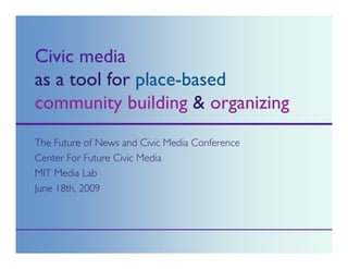 Civic media
as a tool for place-based
community building & organizing
The Future of News and Civic Media Conference
Center For Future Civic Media
MIT Media Lab
June 18th, 2009
 