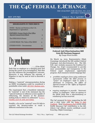 The C4C Federal Exchange Newsletter Vol.2 / No.4 (April 2015) ISSN 2375-706X 1 | P a g e
. . . If the EEOC
finds that an employer or a charging party lied
during the course of an investigation, then that
fact may influence the investigation’s outcome.
Moreover, it may influence the outcome of
litigation or may be used at trial to discredit a
witness.
Making a “material” misrepresentation during
an EEOC investigation could be considered a
punishable crime under 18 U.S.C. Section 1001.
The requirement that a fraudulent statement
be “material” is met if the statement has the
“natural tendency to influence or [is] capable of
influencing, the decision of the decision-
making body to which it is addressed.” U. S. v.
Gaudin, 515 U.S. 506, 510 (1995).
Notably, a lie can be “material” even if it fails to
convince the decision-maker to reach a
different conclusion in the case.
T. Ward Jordan (L), Rep. Elijah Cummings (C) Paulette Taylor (R)
Federal Anti-Discrimination Bill
Gets Bi-Partisan Support
By Tanya Ward Jordan
On March 24, 2015, Representative Elijah
Cummings introduced the bill entitled Federal
Employee Anti-discrimination Act. The bill,
H.R. 1557, includes measures the Coalition For
Change, Inc. (C4C) recommended to provide
more accountability and transparency in the
Federal equal employment opportunity
program. Such measures include language that
 prohibits employers from using settlement
agreements within the EEO process to
“waive” an employee’s right to make a
disclosure to Congress, the Office of
Special Counsel or the Office of Inspector
General; and
 requires employers to provide “electronic
notices” to employees when an agency or
the EEOC finds that a discriminatory or
retaliatory act has occurred.
The C4C prepared its letter supporting the bill
and a joint letter with the Make It Safe
Coalition. Read Washington Post article which
briefly discusses C4C contribution to the bill.
[Above C4C officers receive certificate award
from Rep. Elijah Cummings.]
THE C4C FEDERAL EXCHANGE
THE COALITION FOR CHANGE, INC. (C4C)
MONTHLY NEWSLETTER
ISSN 2375-706X Volume 2 / No. 4 April 2015
HIGHLIGHTS IN THIS ISSUE:
TOXIC: Racism and Sexism at the U.S.
Department of Agriculture 2
EXPOSED: Former Head of the Office
Special Counsel-Scott Bloch 3
The STRUGGLE (Poem) 3
A GOOD READ: The Value of the EEOC 3
CITIZEN FOUR – Documentary 4
 