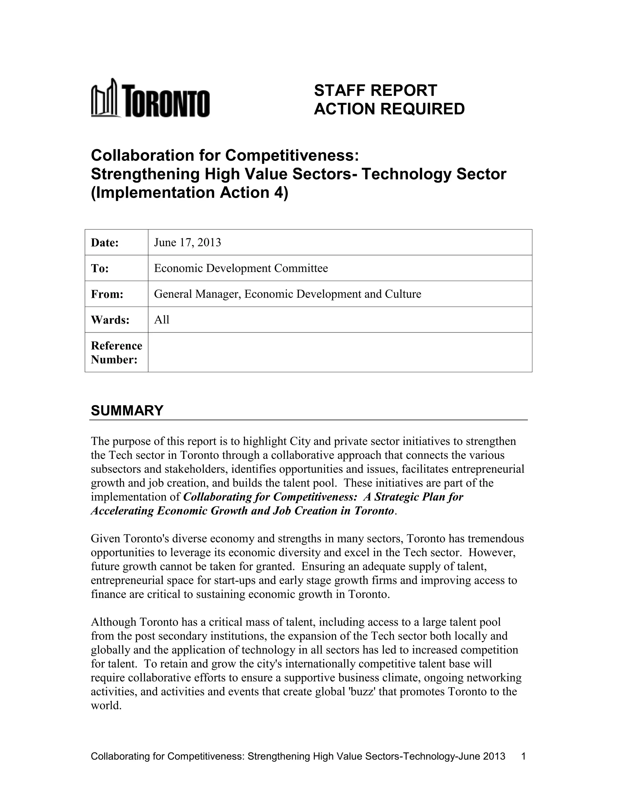 Collaborating for Competitiveness: Strengthening High Value Sectors-Technology-June 2013 1
STAFF REPORT
ACTION REQUIRED
Collaboration for Competitiveness:
Strengthening High Value Sectors- Technology Sector
(Implementation Action 4)
Date: June 17, 2013
To: Economic Development Committee
From: General Manager, Economic Development and Culture
Wards: All
Reference
Number:
SUMMARY
The purpose of this report is to highlight City and private sector initiatives to strengthen
the Tech sector in Toronto through a collaborative approach that connects the various
subsectors and stakeholders, identifies opportunities and issues, facilitates entrepreneurial
growth and job creation, and builds the talent pool. These initiatives are part of the
implementation of Collaborating for Competitiveness: A Strategic Plan for
Accelerating Economic Growth and Job Creation in Toronto.
Given Toronto's diverse economy and strengths in many sectors, Toronto has tremendous
opportunities to leverage its economic diversity and excel in the Tech sector. However,
future growth cannot be taken for granted. Ensuring an adequate supply of talent,
entrepreneurial space for start-ups and early stage growth firms and improving access to
finance are critical to sustaining economic growth in Toronto.
Although Toronto has a critical mass of talent, including access to a large talent pool
from the post secondary institutions, the expansion of the Tech sector both locally and
globally and the application of technology in all sectors has led to increased competition
for talent. To retain and grow the city's internationally competitive talent base will
require collaborative efforts to ensure a supportive business climate, ongoing networking
activities, and activities and events that create global 'buzz' that promotes Toronto to the
world.
 