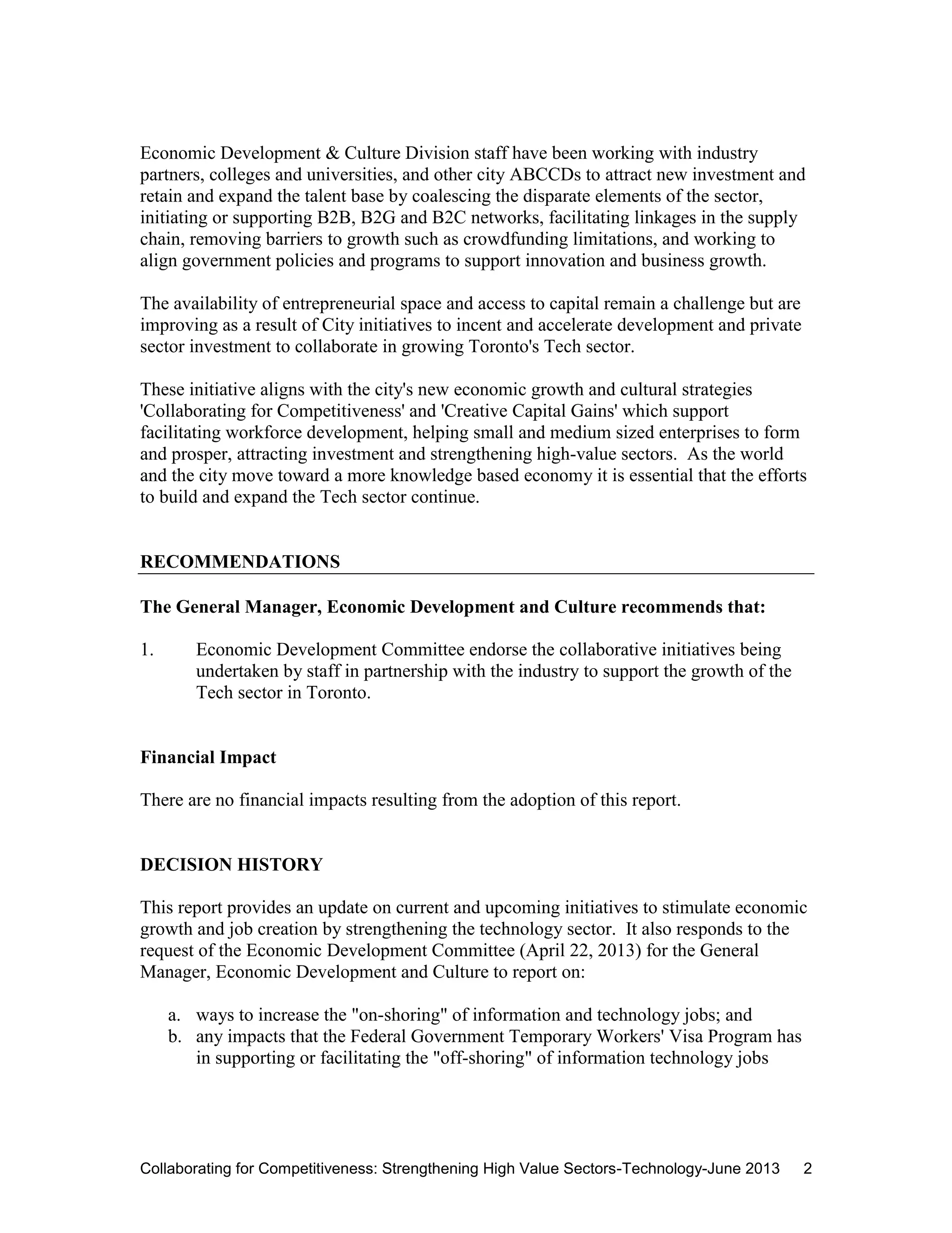 Collaborating for Competitiveness: Strengthening High Value Sectors-Technology-June 2013 2
Economic Development & Culture Division staff have been working with industry
partners, colleges and universities, and other city ABCCDs to attract new investment and
retain and expand the talent base by coalescing the disparate elements of the sector,
initiating or supporting B2B, B2G and B2C networks, facilitating linkages in the supply
chain, removing barriers to growth such as crowdfunding limitations, and working to
align government policies and programs to support innovation and business growth.
The availability of entrepreneurial space and access to capital remain a challenge but are
improving as a result of City initiatives to incent and accelerate development and private
sector investment to collaborate in growing Toronto's Tech sector.
These initiative aligns with the city's new economic growth and cultural strategies
'Collaborating for Competitiveness' and 'Creative Capital Gains' which support
facilitating workforce development, helping small and medium sized enterprises to form
and prosper, attracting investment and strengthening high-value sectors. As the world
and the city move toward a more knowledge based economy it is essential that the efforts
to build and expand the Tech sector continue.
RECOMMENDATIONS
The General Manager, Economic Development and Culture recommends that:
1. Economic Development Committee endorse the collaborative initiatives being
undertaken by staff in partnership with the industry to support the growth of the
Tech sector in Toronto.
Financial Impact
There are no financial impacts resulting from the adoption of this report.
DECISION HISTORY
This report provides an update on current and upcoming initiatives to stimulate economic
growth and job creation by strengthening the technology sector. It also responds to the
request of the Economic Development Committee (April 22, 2013) for the General
Manager, Economic Development and Culture to report on:
a. ways to increase the "on-shoring" of information and technology jobs; and
b. any impacts that the Federal Government Temporary Workers' Visa Program has
in supporting or facilitating the "off-shoring" of information technology jobs
 