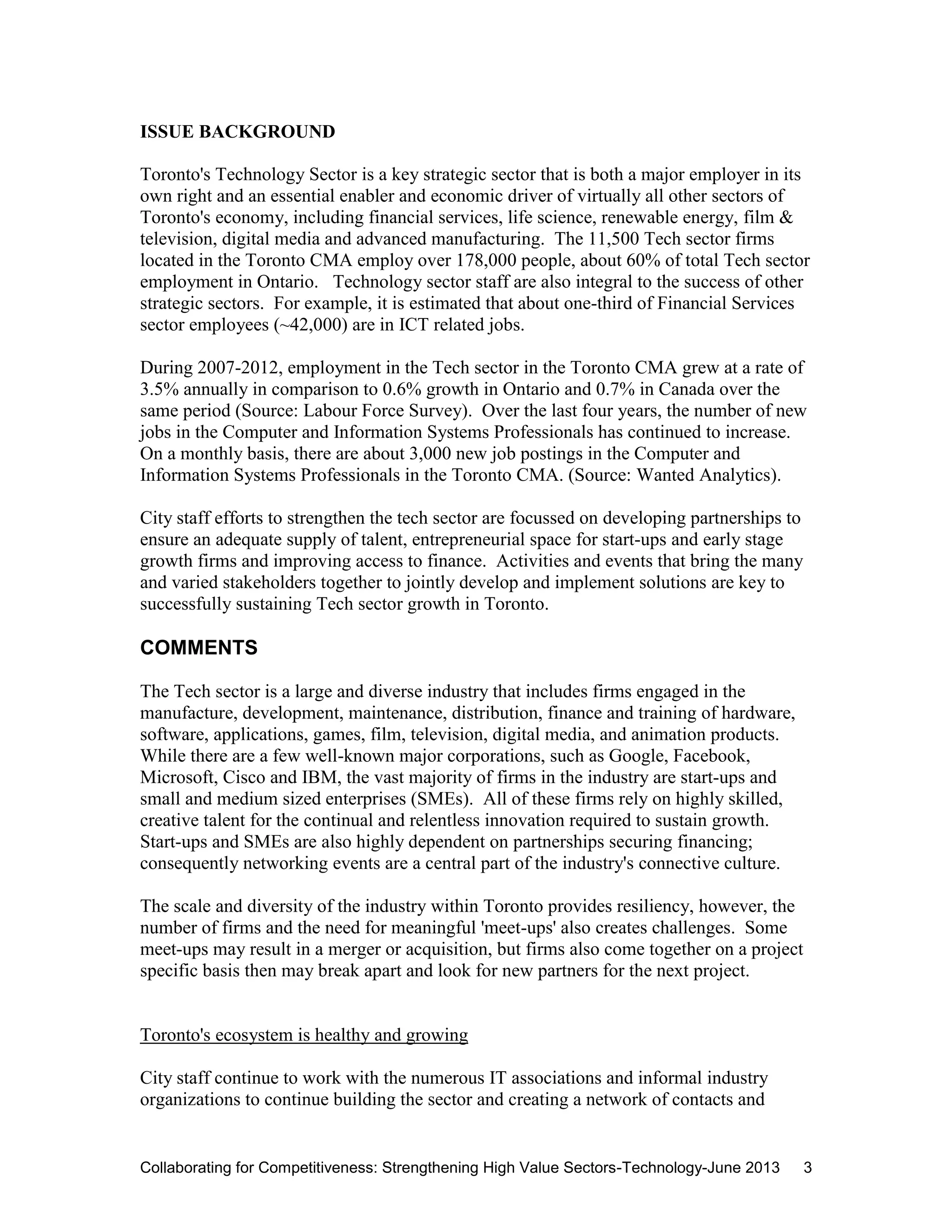 Collaborating for Competitiveness: Strengthening High Value Sectors-Technology-June 2013 3
ISSUE BACKGROUND
Toronto's Technology Sector is a key strategic sector that is both a major employer in its
own right and an essential enabler and economic driver of virtually all other sectors of
Toronto's economy, including financial services, life science, renewable energy, film &
television, digital media and advanced manufacturing. The 11,500 Tech sector firms
located in the Toronto CMA employ over 178,000 people, about 60% of total Tech sector
employment in Ontario. Technology sector staff are also integral to the success of other
strategic sectors. For example, it is estimated that about one-third of Financial Services
sector employees (~42,000) are in ICT related jobs.
During 2007-2012, employment in the Tech sector in the Toronto CMA grew at a rate of
3.5% annually in comparison to 0.6% growth in Ontario and 0.7% in Canada over the
same period (Source: Labour Force Survey). Over the last four years, the number of new
jobs in the Computer and Information Systems Professionals has continued to increase.
On a monthly basis, there are about 3,000 new job postings in the Computer and
Information Systems Professionals in the Toronto CMA. (Source: Wanted Analytics).
City staff efforts to strengthen the tech sector are focussed on developing partnerships to
ensure an adequate supply of talent, entrepreneurial space for start-ups and early stage
growth firms and improving access to finance. Activities and events that bring the many
and varied stakeholders together to jointly develop and implement solutions are key to
successfully sustaining Tech sector growth in Toronto.
COMMENTS
The Tech sector is a large and diverse industry that includes firms engaged in the
manufacture, development, maintenance, distribution, finance and training of hardware,
software, applications, games, film, television, digital media, and animation products.
While there are a few well-known major corporations, such as Google, Facebook,
Microsoft, Cisco and IBM, the vast majority of firms in the industry are start-ups and
small and medium sized enterprises (SMEs). All of these firms rely on highly skilled,
creative talent for the continual and relentless innovation required to sustain growth.
Start-ups and SMEs are also highly dependent on partnerships securing financing;
consequently networking events are a central part of the industry's connective culture.
The scale and diversity of the industry within Toronto provides resiliency, however, the
number of firms and the need for meaningful 'meet-ups' also creates challenges. Some
meet-ups may result in a merger or acquisition, but firms also come together on a project
specific basis then may break apart and look for new partners for the next project.
Toronto's ecosystem is healthy and growing
City staff continue to work with the numerous IT associations and informal industry
organizations to continue building the sector and creating a network of contacts and
 