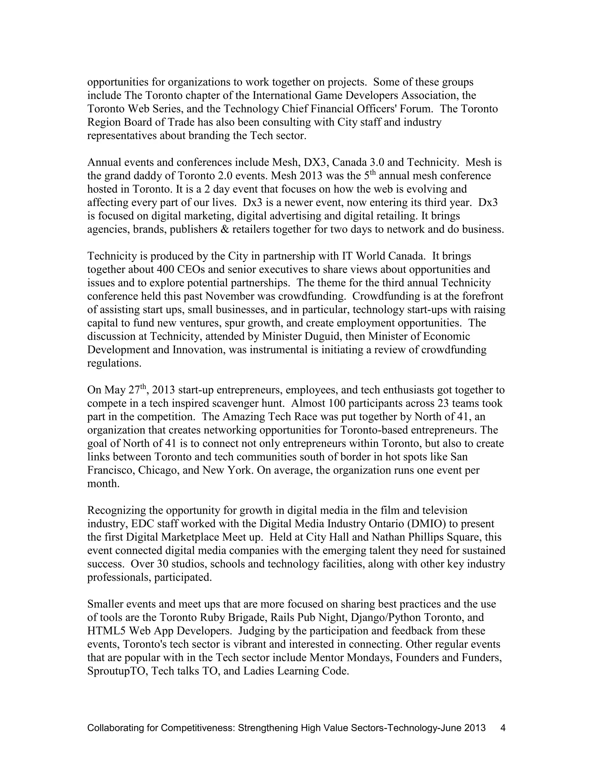 Collaborating for Competitiveness: Strengthening High Value Sectors-Technology-June 2013 4
opportunities for organizations to work together on projects. Some of these groups
include The Toronto chapter of the International Game Developers Association, the
Toronto Web Series, and the Technology Chief Financial Officers' Forum. The Toronto
Region Board of Trade has also been consulting with City staff and industry
representatives about branding the Tech sector.
Annual events and conferences include Mesh, DX3, Canada 3.0 and Technicity. Mesh is
the grand daddy of Toronto 2.0 events. Mesh 2013 was the 5th
annual mesh conference
hosted in Toronto. It is a 2 day event that focuses on how the web is evolving and
affecting every part of our lives. Dx3 is a newer event, now entering its third year. Dx3
is focused on digital marketing, digital advertising and digital retailing. It brings
agencies, brands, publishers & retailers together for two days to network and do business.
Technicity is produced by the City in partnership with IT World Canada. It brings
together about 400 CEOs and senior executives to share views about opportunities and
issues and to explore potential partnerships. The theme for the third annual Technicity
conference held this past November was crowdfunding. Crowdfunding is at the forefront
of assisting start ups, small businesses, and in particular, technology start-ups with raising
capital to fund new ventures, spur growth, and create employment opportunities. The
discussion at Technicity, attended by Minister Duguid, then Minister of Economic
Development and Innovation, was instrumental is initiating a review of crowdfunding
regulations.
On May 27th
, 2013 start-up entrepreneurs, employees, and tech enthusiasts got together to
compete in a tech inspired scavenger hunt. Almost 100 participants across 23 teams took
part in the competition. The Amazing Tech Race was put together by North of 41, an
organization that creates networking opportunities for Toronto-based entrepreneurs. The
goal of North of 41 is to connect not only entrepreneurs within Toronto, but also to create
links between Toronto and tech communities south of border in hot spots like San
Francisco, Chicago, and New York. On average, the organization runs one event per
month.
Recognizing the opportunity for growth in digital media in the film and television
industry, EDC staff worked with the Digital Media Industry Ontario (DMIO) to present
the first Digital Marketplace Meet up. Held at City Hall and Nathan Phillips Square, this
event connected digital media companies with the emerging talent they need for sustained
success. Over 30 studios, schools and technology facilities, along with other key industry
professionals, participated.
Smaller events and meet ups that are more focused on sharing best practices and the use
of tools are the Toronto Ruby Brigade, Rails Pub Night, Django/Python Toronto, and
HTML5 Web App Developers. Judging by the participation and feedback from these
events, Toronto's tech sector is vibrant and interested in connecting. Other regular events
that are popular with in the Tech sector include Mentor Mondays, Founders and Funders,
SproutupTO, Tech talks TO, and Ladies Learning Code.
 
