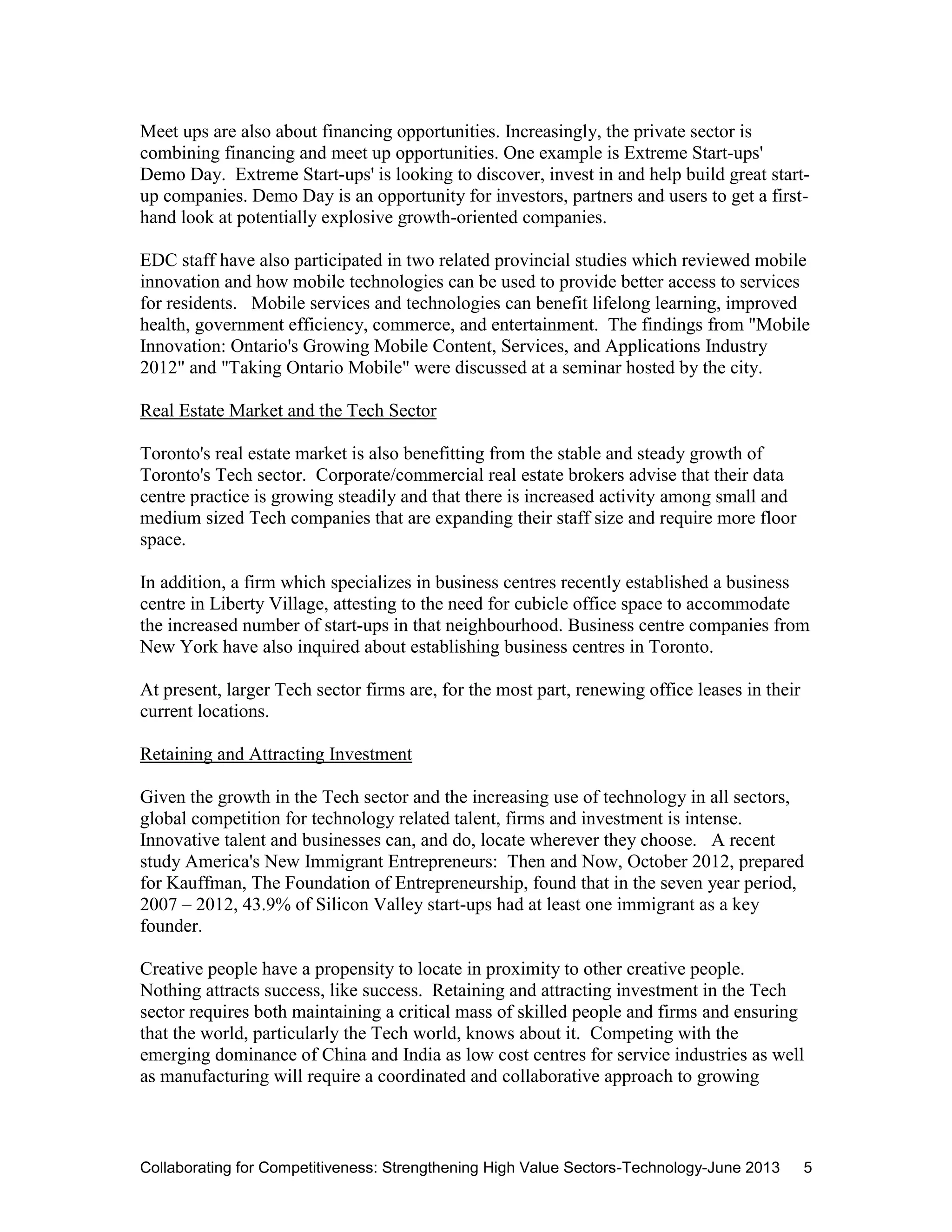 Collaborating for Competitiveness: Strengthening High Value Sectors-Technology-June 2013 5
Meet ups are also about financing opportunities. Increasingly, the private sector is
combining financing and meet up opportunities. One example is Extreme Start-ups'
Demo Day. Extreme Start-ups' is looking to discover, invest in and help build great start-
up companies. Demo Day is an opportunity for investors, partners and users to get a first-
hand look at potentially explosive growth-oriented companies.
EDC staff have also participated in two related provincial studies which reviewed mobile
innovation and how mobile technologies can be used to provide better access to services
for residents. Mobile services and technologies can benefit lifelong learning, improved
health, government efficiency, commerce, and entertainment. The findings from "Mobile
Innovation: Ontario's Growing Mobile Content, Services, and Applications Industry
2012" and "Taking Ontario Mobile" were discussed at a seminar hosted by the city.
Real Estate Market and the Tech Sector
Toronto's real estate market is also benefitting from the stable and steady growth of
Toronto's Tech sector. Corporate/commercial real estate brokers advise that their data
centre practice is growing steadily and that there is increased activity among small and
medium sized Tech companies that are expanding their staff size and require more floor
space.
In addition, a firm which specializes in business centres recently established a business
centre in Liberty Village, attesting to the need for cubicle office space to accommodate
the increased number of start-ups in that neighbourhood. Business centre companies from
New York have also inquired about establishing business centres in Toronto.
At present, larger Tech sector firms are, for the most part, renewing office leases in their
current locations.
Retaining and Attracting Investment
Given the growth in the Tech sector and the increasing use of technology in all sectors,
global competition for technology related talent, firms and investment is intense.
Innovative talent and businesses can, and do, locate wherever they choose. A recent
study America's New Immigrant Entrepreneurs: Then and Now, October 2012, prepared
for Kauffman, The Foundation of Entrepreneurship, found that in the seven year period,
2007 – 2012, 43.9% of Silicon Valley start-ups had at least one immigrant as a key
founder.
Creative people have a propensity to locate in proximity to other creative people.
Nothing attracts success, like success. Retaining and attracting investment in the Tech
sector requires both maintaining a critical mass of skilled people and firms and ensuring
that the world, particularly the Tech world, knows about it. Competing with the
emerging dominance of China and India as low cost centres for service industries as well
as manufacturing will require a coordinated and collaborative approach to growing
 