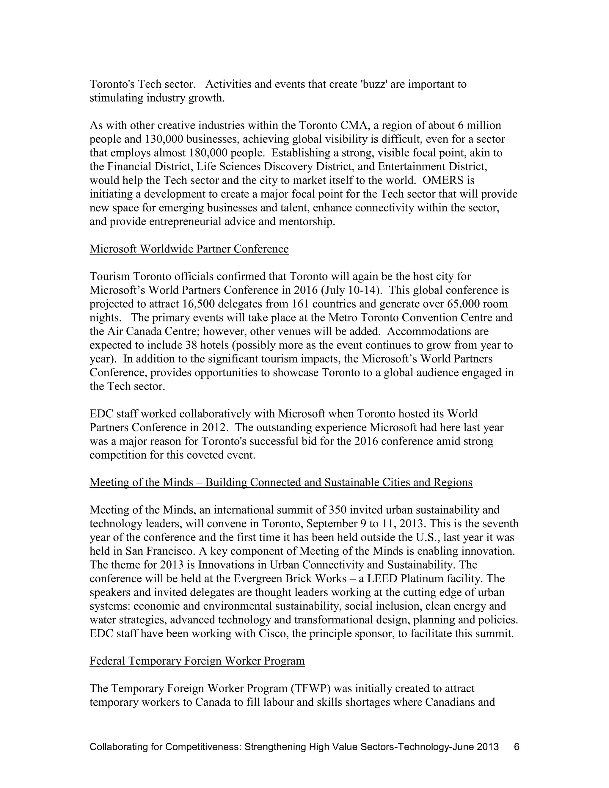 Collaborating for Competitiveness: Strengthening High Value Sectors-Technology-June 2013 6
Toronto's Tech sector. Activities and events that create 'buzz' are important to
stimulating industry growth.
As with other creative industries within the Toronto CMA, a region of about 6 million
people and 130,000 businesses, achieving global visibility is difficult, even for a sector
that employs almost 180,000 people. Establishing a strong, visible focal point, akin to
the Financial District, Life Sciences Discovery District, and Entertainment District,
would help the Tech sector and the city to market itself to the world. OMERS is
initiating a development to create a major focal point for the Tech sector that will provide
new space for emerging businesses and talent, enhance connectivity within the sector,
and provide entrepreneurial advice and mentorship.
Microsoft Worldwide Partner Conference
Tourism Toronto officials confirmed that Toronto will again be the host city for
Microsoft’s World Partners Conference in 2016 (July 10-14). This global conference is
projected to attract 16,500 delegates from 161 countries and generate over 65,000 room
nights. The primary events will take place at the Metro Toronto Convention Centre and
the Air Canada Centre; however, other venues will be added. Accommodations are
expected to include 38 hotels (possibly more as the event continues to grow from year to
year). In addition to the significant tourism impacts, the Microsoft’s World Partners
Conference, provides opportunities to showcase Toronto to a global audience engaged in
the Tech sector.
EDC staff worked collaboratively with Microsoft when Toronto hosted its World
Partners Conference in 2012. The outstanding experience Microsoft had here last year
was a major reason for Toronto's successful bid for the 2016 conference amid strong
competition for this coveted event.
Meeting of the Minds – Building Connected and Sustainable Cities and Regions
Meeting of the Minds, an international summit of 350 invited urban sustainability and
technology leaders, will convene in Toronto, September 9 to 11, 2013. This is the seventh
year of the conference and the first time it has been held outside the U.S., last year it was
held in San Francisco. A key component of Meeting of the Minds is enabling innovation.
The theme for 2013 is Innovations in Urban Connectivity and Sustainability. The
conference will be held at the Evergreen Brick Works – a LEED Platinum facility. The
speakers and invited delegates are thought leaders working at the cutting edge of urban
systems: economic and environmental sustainability, social inclusion, clean energy and
water strategies, advanced technology and transformational design, planning and policies.
EDC staff have been working with Cisco, the principle sponsor, to facilitate this summit.
Federal Temporary Foreign Worker Program
The Temporary Foreign Worker Program (TFWP) was initially created to attract
temporary workers to Canada to fill labour and skills shortages where Canadians and
 