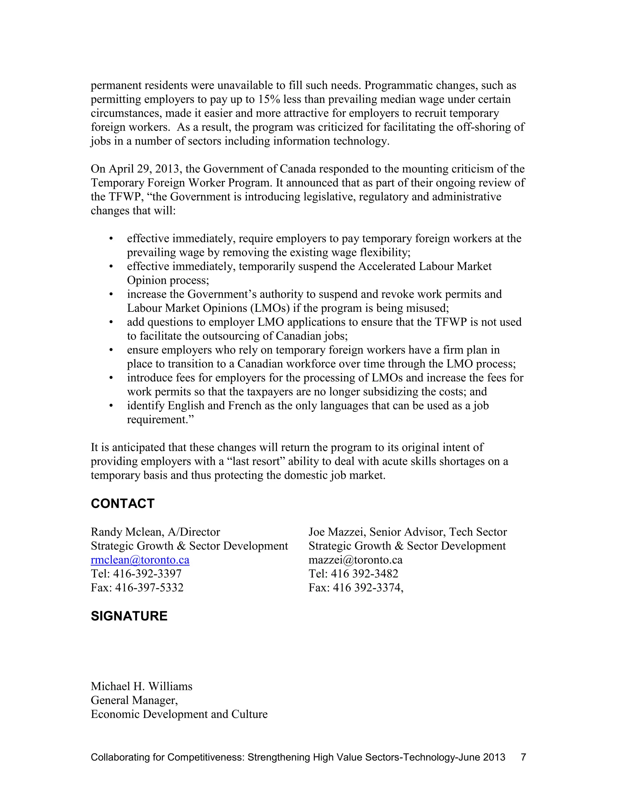 Collaborating for Competitiveness: Strengthening High Value Sectors-Technology-June 2013 7
permanent residents were unavailable to fill such needs. Programmatic changes, such as
permitting employers to pay up to 15% less than prevailing median wage under certain
circumstances, made it easier and more attractive for employers to recruit temporary
foreign workers. As a result, the program was criticized for facilitating the off-shoring of
jobs in a number of sectors including information technology.
On April 29, 2013, the Government of Canada responded to the mounting criticism of the
Temporary Foreign Worker Program. It announced that as part of their ongoing review of
the TFWP, “the Government is introducing legislative, regulatory and administrative
changes that will:
• effective immediately, require employers to pay temporary foreign workers at the
prevailing wage by removing the existing wage flexibility;
• effective immediately, temporarily suspend the Accelerated Labour Market
Opinion process;
• increase the Government’s authority to suspend and revoke work permits and
Labour Market Opinions (LMOs) if the program is being misused;
• add questions to employer LMO applications to ensure that the TFWP is not used
to facilitate the outsourcing of Canadian jobs;
• ensure employers who rely on temporary foreign workers have a firm plan in
place to transition to a Canadian workforce over time through the LMO process;
• introduce fees for employers for the processing of LMOs and increase the fees for
work permits so that the taxpayers are no longer subsidizing the costs; and
• identify English and French as the only languages that can be used as a job
requirement.”
It is anticipated that these changes will return the program to its original intent of
providing employers with a “last resort” ability to deal with acute skills shortages on a
temporary basis and thus protecting the domestic job market.
CONTACT
Randy Mclean, A/Director Joe Mazzei, Senior Advisor, Tech Sector
Strategic Growth & Sector Development Strategic Growth & Sector Development
rmclean@toronto.ca mazzei@toronto.ca
Tel: 416-392-3397 Tel: 416 392-3482
Fax: 416-397-5332 Fax: 416 392-3374,
SIGNATURE
Michael H. Williams
General Manager,
Economic Development and Culture
 