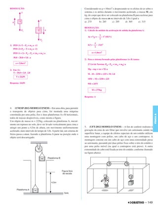 C4_CURSO_FIS_A_Alelex 03/03/12 11:04 Página 149




       RESOLUÇÃO:                                                               Considerando-se g = 10m/s2 e desprezando-se os efeitos do ar sobre o
                                                                                sistema e os atritos durante o movimento acelerado, a massa M, em
                                                                                kg, do corpo que deve ser colocado na plataforma B para acelerar para
                                                                                cima o objeto de massa m no intervalo de 3,0s é igual a
                                                                                a) 275         b) 285        c) 295      d) 305        e) 315

                                                                                RESOLUÇÃO:
                                                                                1) Cálculo do módulo da aceleração de subida da plataforma A:

                                                                                               ␥
                                                                                   Δs = V0t + ––– t2 (MUV)
                                                                                               2
                                                                                          a
       1) PFD (1):T – P1 = m1 a (1)                                                4,5 = ––– (3,0)2
                                                                                          2
          PFD (2):P2 – T = m2 a (2)

          PFD (1 + 2): P2 – P1 = (m1 + m2) a                                           a = 1,0m/s2

          30,0 – 20,0 = 5,0 . a
                                                                                2) Para o sistema formado pelas plataformas A e B, temos:
             a=   2,0m/s2                                                          2.a Lei de Newton: PB – PA = (mA + mB) a

       2) Em (1):                                                                  Mg – mg = (m + M) a
          T – 20,0 = 2,0 . 2,0
                                                                                   M . 10 – 2250 = (225 + M) 1,0
             T = 24,0N
                                                                                   10M – M = 2250 + 225
       Resposta: 24,0N                                                             9M = 2475

                                                                                       M = 275kg


                                                                                Resposta: A




       4. (UNESP-2012-MODELO ENEM) – Em uma obra, para permitir
       o transporte de objetos para cima, foi montada uma máquina




                                                                                                                                                          FÍSICA A
       constituída por uma polia, fios e duas plataformas A e B horizontais,
       todos de massas desprezíveis, como mostra a figura.
       Um objeto de massa m = 225kg, colocado na plataforma A, inicial-
       mente em repouso no solo, deve ser levado verticalmente para cima e
       atingir um ponto a 4,5m de altura, em movimento uniformemente            5. (UFT-2012-MODELO ENEM) – A fim de conferir realismo à
       acelerado, num intervalo de tempo de 3,0s. A partir daí, um sistema de   gravação da cena de um filme que envolve um astronauta caindo na
       freios passa a atuar, fazendo a plataforma A parar na posição onde o     superfície lunar, a equipe de efeitos especiais de um estúdio utilizou
       objeto será descarregado.                                                uma montagem com polias, um cabo de aço e um contrapeso. A
                                                                                montagem consiste em um cabo de aço com uma extremidade presa
                                                                                ao astronauta, passando por duas polias fixas sobre o teto do estúdio e
                                                                                por uma polia móvel (na qual o contrapeso está preso). A outra
                                                                                extremidade do cabo está fixada ao teto do estúdio, conforme ilustrado
                                                                                na figura abaixo:




                                                                                                                                                – 149
 