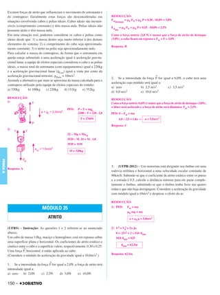 C4_CURSO_FIS_A_Alelex 03/03/12 11:04 Página 150




           Existem forças de atrito que influenciam o movimento do astronauta e
           do contrapeso. Geralmente estas forças são desconsideradas em                RESOLUÇÃO:
           situações envolvendo cabos e polias ideais. Cabos ideais são inexten-        Fat   = ␮E FN = ␮E P = 0,30 . 10,0N = 3,0N
                                                                                           destaque
           síveis (comprimento constante) e têm massa nula. Polias ideais não           Fat      = ␮D FN = ␮D P = 0,25 . 10,0N = 2,5N
           possuem atrito e têm massa nula.                                                din

           Em uma situação real, podemos considerar os cabos e polias como              Como a força motriz (2,0 N) é menor que a força de atrito de destaque
           ideais desde que: 1) a massa destes seja muito inferior à dos demais         (3,0N), o cubo ficará em repouso e Fat = F = 2,0N.
           elementos do sistema; 2) o comprimento do cabo seja aproximada-
                                                                                        Resposta: B
           mente constante; 3) o atrito na polia seja aproximadamente nulo.
           Para calcular a massa do contrapeso, de forma que o astronauta em
           queda esteja submetido a uma aceleração igual à aceleração gravita-
           cional lunar, a equipe de efeitos especiais considerou o cabo e as polias
           ideais, a massa total do astronauta (com equipamentos) igual a 220kg
           e a aceleração gravitacional lunar (gLua) igual a vinte por cento da
           aceleração gravitacional terrestre, gTerra = 10m/s2.                                                               →
                                                                                        2. Se a intensidade da força F for igual a 6,0N, o cubo terá uma
           Assinale a alternativa que mais se aproxima da massa calculada para o
                                                                                        aceleração cujo módulo será igual a:
           contrapeso utilizado pela equipe de efeitos especiais do estúdio.
                                                                                        a) zero             b) 2,5 m/s2       c) 3,5 m/s2
           a) 320kg         b) 100kg     c) 220kg       d) 151kg     e) 352kg                     2                     2
                                                                                        d) 6,0 m/s          e) 10,0 m/s
           RESOLUÇÃO:                                                                   RESOLUÇÃO:
           1)                                                                           Como a força motriz (6,0N) é maior que a força de atrito de destaque (3,0N),
                                                                                        o bloco será acelerado e a força de atrito será dinâmica: Fat = 2,5N.
                                                         PFD:    P – T = mgL
                                                                 2200 – T = 220 . 2,0   PFD: F – Fat = ma
                                                                  T = 1760N                      6,0 – 2,5 = 1,0a ⇒   a = 3,5m/s2

                                                                                        Resposta: C
           2)
                                                         2T – Mg = Macp
                                                         3520 – M .10 = M . 1,0
                                                         3520 = 11M

                                                          M = 320kg
FÍSICA A




                                                                                        3. (UFPR-2012) – Um motorista está dirigindo seu ônibus em uma
           Resposta: A
                                                                                        rodovia retilínea e horizontal a uma velocidade escalar constante de
                                                                                        90km/h. Sabendo-se que o coeficiente de atrito estático entre os pneus
                                                                                        e a estrada é 0,5, calcule a distância mínima para ele parar comple-
                                                                                        tamente o ônibus, admitindo-se que o ônibus tenha freio nas quatro
                                                                                        rodas e que não haja derrapagem. Considere a aceleração da gravidade
                                                                                        com módulo igual a 10m/s2 e despreze o efeito do ar.

                                                                                        RESOLUÇÃO:
                                                                                        1) PFD:        Fat = ma
                                     MÓDULO 35
                                                                                                       ␮E mg = ma
                                          ATRITO                                                         a = ␮E g = 5,0m/s2


           (UFRS) – Instrução: As questões 1 e 2 referem-se ao enunciado                2) V2 = V02 + 2␥ ⌬s
           abaixo.                                                                            0 = (25)2 + 2 (–5,0) dmín
           Um cubo de massa 1,0kg, maciço e homogêneo, está em repouso sobre                  10,0 dmín = 625
           uma superfície plana e horizontal. Os coeficientes de atrito estático e
                                                                                                  dmín = 62,5m
           cinético entre o cubo e a superfície valem, respectivamente, 0,30 e 0,25.
                       →
           Uma força F, horizontal, é então aplicada ao cubo.
                                                                                        Resposta: 62,5m
           (Considere o módulo da aceleração da gravidade igual a 10,0m/s2.)
                                          →
           1. Se a intensidade da força F for igual a 2,0N, a força de atrito terá
           intensidade igual a:
           a) zero    b) 2,0N     c) 2,5N       d) 3,0N        e) 10,0N

           150 –
 