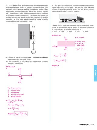 C4_CURSO_FIS_A_Alelex 03/03/12 11:04 Página 153




       3. (UFF-2012) – Ímãs são frequentemente utilizados para prender              4. (UFSC) – Um caminhão está parado com sua carga, que consiste
       pequenos objetos em superfícies metálicas planas e verticais, como           em um grande bloco apoiado sobre a sua carroceria, como representa
       quadros de avisos e portas de geladeiras. Considere que um ímã, colado       a figura. Em seguida, o caminhão arranca com uma aceleração cons-
       a um grampo, esteja em contato com a porta de uma geladeira. Suponha         tante de módulo 2,5m/s2. Adote g = 10,0m/s2.
       que a força magnética que o ímã faz sobre a superfície da geladeira é
       perpendicular a ela e tem módulo FM . O conjunto ímã/grampo tem
       massa m0. O coeficiente de atrito estático entre a superfície da geladeira
       e a do ímã é ␮e . Uma massa M está pendurada no grampo por um fio
       de massa desprezível, como mostra a figura.

                                                                                    Para que o bloco não se movimente em relação ao caminhão, o coe-
                                                                                    ficiente de atrito estático entre as superfícies em contato, do bloco e
                                                                                    da carroceria, deve ter um valor mínimo igual a:
                                                                                    a) 0,25     b) 0,40        c) 0,50      d) 0,15      e) 0,35

                                                                                    RESOLUÇÃO:
                                                                                                                           1) FN = P = mg


                                                                                                                           2) PFD: Fat = ma
                                                                                                                           3) Fat р ␮E FN
                                                                                                                              ma р ␮E mg
                                                                                                                                    a
                                                                                                                              ␮E у –––
                                                                                                                                    g


                                                                                                     a     2,5
                                                                                       ␮E         = ––– = ––––
                                                                                          (mín)      g    10,0
       a) Desenhe as forças que agem sobre o conjunto ímã/grampo,
          identificando cada uma dessas forças.                                             ␮E        = 0,25
                                                                                              (mín)
       b) Qual o maior valor da massa M que pode ser pendurada no grampo
          sem que o conjunto caia?
                                                                                    Resposta: A
       RESOLUÇÃO:
       a)




                                                                                                                                                              FÍSICA A
           →
           FM    Força magnética
           →
           A     Força de atrito
           →
           N     Força normal
           →
           T     Força de tração do fio
           →
           P     Peso do conjunto

            →             →     →
       b) ͉ A ͉ máx = ␮e ͉ N ͉; ͉ N ͉ = FM
            →
           ͉ T͉ = Mg
                           →
           Mg + m0g р ͉ A ͉ máx = ␮e FM
               ␮e FM
           M р –––––– – m0
                  g

                                ␮e FM
           Resposta:     Mmáx = –––––– – m0
                                   g




                                                                                                                                                   – 153
 