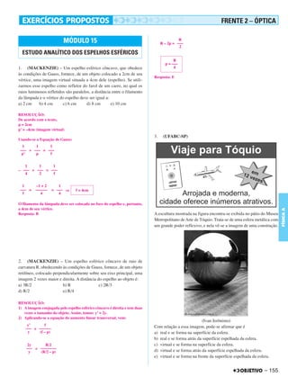 C4_CURSO_FIS_A_Alelex 03/03/12 11:04 Página 155




                                                                                                                        FRENTE 2 – ÓPTICA

                                 MÓDULO 15                                                       R
                                                                                       R – 2p = –––
                                                                                                 2
         ESTUDO ANALÍTICO DOS ESPELHOS ESFÉRICOS
                                                                                              R
                                                                                         p = –––
       1. (MACKENZIE) – Um espelho esférico côncavo, que obedece                              4
       às condições de Gauss, fornece, de um objeto colocado a 2cm de seu
                                                                                  Resposta: E
       vértice, uma imagem virtual situada a 4cm dele (espelho). Se utili-
       zarmos esse espelho como refletor do farol de um carro, no qual os
       raios luminosos refletidos são paralelos, a distância entre o filamento
       da lâmpada e o vértice do espelho deve ser igual a:
       a) 2 cm    b) 4 cm       c) 6 cm       d) 8 cm       e) 10 cm

       RESOLUÇÃO:
       De acordo com o texto,
       p = 2cm
       p’ = –4cm (imagem virtual)
                                                                                  3.    (UFABC-SP)
       Usando-se a Equação de Gauss:
         1     1     1
        ––– + ––– = –––
         p’    p     f


          1     1     1
       – ––– + ––– = –––
          4     2     f


         1      –1 + 2        1
        ––– =   ––––––     = ––– ⇒      f = 4cm
         f         4          4

       O filamento da lâmpada deve ser colocado no foco do espelho e, portanto,
       a 4cm de seu vértice.




                                                                                                                                                         FÍSICA A
       Resposta: B                                                                A escultura mostrada na figura encontra-se exibida no pátio do Museu
                                                                                  Metropolitano de Arte de Tóquio. Trata-se de uma esfera metálica com
                                                                                  um grande poder reflexivo, e nela vê-se a imagem de uma construção.




       2. (MACKENZIE) – Um espelho esférico côncavo de raio de
       curvatura R, obedecendo às condições de Gauss, fornece, de um objeto
       retilíneo, colocado perpendicularmente sobre seu eixo principal, uma
       imagem 2 vezes maior e direita. A distância do espelho ao objeto é:
       a) 3R/2                  b) R                c) 2R/3
       d) R/2                   e) R/4

       RESOLUÇÃO:
       1) A imagem conjugada pelo espelho esférico côncavo é direita e tem duas
          vezes o tamanho do objeto. Assim, temos: y’ = 2y.
       2) Aplicando-se a equação do aumento linear transversal, vem:
                                                                                                              (Ivan Jerônimo)
            y’      f                                                             Com relação a essa imagem, pode-se afirmar que é
           ––– = ––––––
            y    (f – p)                                                          a) real e se forma na superfície da esfera.
                                                                                  b) real e se forma atrás da superfície espelhada da esfera.
            2y      R/2                                                           c) virtual e se forma na superfície da esfera.
           ––– = ––––––––
             y   (R/2 – p)                                                        d) virtual e se forma atrás da superfície espelhada da esfera.
                                                                                  e) virtual e se forma na frente da superfície espelhada da esfera.


                                                                                                                                                 – 155
 
