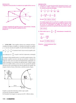 C4_CURSO_FIS_A_Alelex 03/03/12 11:04 Página 156




           RESOLUÇÃO:                                                                    RESOLUÇÃO:
           A superfície externa da esfera se constitui em um espelho esférico convexo.   a) Aplicando-se a expressão fornecida (Equação de Gauss), com
                                                                                            p = 4,0 m e p’ = –20cm = – 0,20m (p’ < 0 ⇒ imagem virtual), determina-
                                                                                            se o raio de curvatura (R) do espelho.
                                                                                              2     1     1     2     1      1
                                                                                             ––– = ––– + ––– ⇒ ––– = ––– – ––––
                                                                                              R     p     p’    R    4,0   0,20

                                                                                              2     1 – 20   2       19
                                                                                             ––– = –––––– ⇒ ––– = – –––
                                                                                              R       4,0    R      4,0


                                                                                            Da qual: R ഡ –0,42 m = – 42 cm

                                                                                            O resultado negativo deve-se ao fato de os espelhos convexos terem
                                                                                            focos virtuais. Entendemos, porém, que, para efeito de resposta, o valor
                                                                                            de R deva ser apresentado em módulo, por tratar-se de um
                                                                                            comprimento característico da superfície esférica que produz o espelho.
           A imagem conjugada pela superfície convexa é virtual, direita e reduzida,
           formando-se atrás da superfície espelhada da esfera.                              | R | ഡ 42 cm
           Resposta: D
                                                                                                                   h    –p’
                                                                                         b) Observando-se que A = ––– = ––– , determinamos o tamanho h da
                                                                                                                   H     p’
                                                                                            imagem.

                                                                                              h        (–0,20)
                                                                                             –––– = – –––––––
                                                                                             1,60        4,0

                                                                                            Da qual:   h = 0,08 m = 8,0 cm


           4. (UNICAMP) – Para espelhos esféricos nas condições de Gauss,                Respostas: a) Aproximadamente 42cm
                                                                                                    b) 8,0cm
           a distância do objeto ao espelho, p, a distância da imagem ao espelho,
           p’, e o raio de curvatura do espelho, R, estão relacionados pela equa -
                1    1    2
           ção –– + –– = –– . O aumento linear transversal do espelho esfé-
                p   p’   R
                               – p’
           rico é dado por A = ––– , na qual o sinal de A representa a orientação
                                p’
FÍSICA A




           da imagem, direita quando positivo e invertida, quando negativo. Em
           particular, espelhos convexos são úteis por permitir o aumento do
           campo de visão e por essa razão são frequentemente empregados em
           saídas de garagens e em corredores de supermercados. A figura a seguir
           mostra um espelho esférico convexo de raio de curvatura R. Quando
           uma pessoa está a uma distância de 4,0m da superfície do espelho, sua
           imagem virtual se forma a 20cm deste, conforme mostra a figura.




           Usando as expressões fornecida, calcule o que se pede.
           a) O raio de curvatura do espelho.
           b) O tamanho h da imagem, se a pessoa tiver H = 1,60m de altura.



           156 –
 