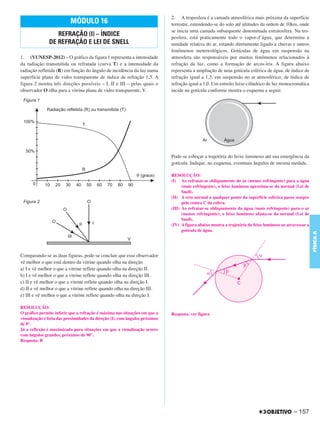 C4_CURSO_FIS_A_Alelex 03/03/12 11:04 Página 157




                                                                                    2. A troposfera é a camada atmosférica mais próxima da superfície
                                 MÓDULO 16                                          terrestre, estendendo-se do solo até altitudes da ordem de 10km, onde
                                                                                    se inicia uma camada subsequente denominada estratosfera. Na tro-
                         REFRAÇÃO (I) – ÍNDICE                                      posfera, está praticamente todo o vapor-d’água, que determina a
                      DE REFRAÇÃO E LEI DE SNELL                                    umidade relativa do ar, estando diretamente ligado a chuvas e outros
                                                                                    fenômenos metereológicos. Gotículas de água em suspensão na
       1. (VUNESP-2012) – O gráfico da figura 1 representa a intensidade            atmosfera são responsáveis por muitos fenômenos relacionados à
       da radiação transmitida ou refratada (curva T) e a intensidade da            refração da luz, como a formação de arcos-íris. A figura abaixo
       radiação refletida (R) em função do ângulo de incidência da luz numa         representa a ampliação de uma gotícula esférica de água, de índice de
       superfície plana de vidro transparente de índice de refração 1,5. A          refração igual a 1,3, em suspensão no ar atmosférico, de índice de
       figura 2 mostra três direções possíveis – I, II e III – pelas quais o        refração igual a 1,0. Um estreito feixe cilíndrico de luz monocromática
       observador O olha para a vitrina plana de vidro transparente, V.             incide na gotícula conforme mostra o esquema a seguir.




                                                                                    Pode-se esboçar a trajetória do feixe luminoso até sua emergência da
                                                                                    gotícula. Indique, no esquema, eventuais ângulos de mesma medida.

                                                                                    RESOLUÇÃO:
                                                                                    (I) Ao refratar-se obliquamente do ar (menos refringente) para a água
                                                                                          (mais refringente), o feixe luminoso aproxima-se da normal (Lei de
                                                                                          Snell).
                                                                                    (II) A reta normal a qualquer ponto da superfície esférica passa sempre
                                                                                          pelo centro C da esfera.
                                                                                    (III) Ao refratar-se obliquamente da água (mais refringente) para o ar
                                                                                          (menos refringente), o feixe luminoso afasta-se da normal (Lei de
                                                                                          Snell).
                                                                                    (IV) A figura abaixo mostra a trajetória do feixe luminoso ao atravessar a
                                                                                          gotícula de água.




                                                                                                                                                                 FÍSICA A
       Comparando-se as duas figuras, pode-se concluir que esse observador
       vê melhor o que está dentro da vitrine quando olha na direção
       a) I e vê melhor o que a vitrine reflete quando olha na direção II.
       b) I e vê melhor o que a vitrine reflete quando olha na direção III.
       c) II e vê melhor o que a vitrine reflete quando olha na direção I.
       d) II e vê melhor o que a vitrine reflete quando olha na direção III.
       e) III e vê melhor o que a vitrine reflete quando olha na direção I.

       RESOLUÇÃO:
       O gráfico permite inferir que a refração é máxima nas situações em que a     Resposta: ver figura
       visualização é feita das proximidades da direção (I), com ângulos próximos
       de 0°.
       Já a reflexão é maximizada para situações em que a visualização ocorre
       com ângulos grandes, próximos de 90°.
       Resposta: B




                                                                                                                                                     – 157
 