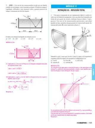 C4_CURSO_FIS_A_Alelex 03/03/12 11:04 Página 159




       5. (IME) – Um raio de luz monocromática incide em um líquido
       contido em um tanque, como mostrado na figura. O fundo do tanque é                                      MÓDULO 17
       espelhado, refletindo o raio luminoso sobre a parede posterior do
       tanque, exatamente no nível do líquido.
                                                                                                REFRAÇÃO (II) – REFLEXÃO TOTAL

                                                                                   1. Uma peça componente de um equipamento óptico é confeccio-
                                                                                   nada com um material transparente e tem suas duas faces paralelas em
                                                                                   forma de um quarto de círculo, conforme ilustra a figura 1 (pers-
                                                                                   pectiva). Um raio de luz monocromática pertencente a um plano
                                                                                   paralelo às faces paralelas da peça penetra no material pelo ponto A e
                                                                                   emerge pelo ponto B, como representa a figura 2.




       O índice de refração do líquido em relação ao ar é:
       a) 1,35    b) 1,44       c) 1,41      d) 1,73       e) 1,33

       RESOLUÇÃO:




                                                                                   Sabendo-se que o meio que envolve a peça é a água, a(s) trajetória(s)
                                                                                   seguida(s) pela luz depois da emergência em B pode(m) ser
                                                                                   a) I ou II.           b) II ou III.      c) III ou IV.
                                                                                   d) somente II.        e) somente III.
       (I) Aplicando-se o Teorema de Pitágoras ao triângulo retângulo destacado
           no esquema acima, vem:                                                  RESOLUÇÃO:
                                                                                   Ao refratar-se da água para o material da peça, a luz aproxima-se da
          (AB)2 = (10)2 + (͙ෆෆ )2
                            143                                                    normal N1, conforme está esquematizado a seguir, o que significa que o




                                                                                                                                                                   FÍSICA A
                                                                                   material da peça é mais refringente do que a água.

          (AB)2 = 243 ⇒ AB = ͙ෆෆ cm
                              243

       (II)Aplicando-se, agora, a Lei de Snell à    refração da luz do ar para o
           líquido, segue-se que:
                                       10           ͙ෆ3
           nL sen r = nAr sen i ⇒ nL –––––– = nAr   –––
                                      ͙ෆෆ
                                       243           2

            nL    ͙ෆෆෆ
                     729          nL
           –––– = –––––– ⇒       –––– = 1,35
            nAr     20            nAr

       Resposta: A




                                                                                   Na emergência em B, a luz deve afastar-se da normal N2, o que possibilita a
                                                                                   ocorrência das trajetórias III ou IV.
                                                                                   Convém notar que, no caso da trajetória IV (emergência rasante), a luz incide
                                                                                   em B com o ângulo-limite do dioptro peça-água.
                                                                                   Resposta: C



                                                                                                                                                       – 159
 