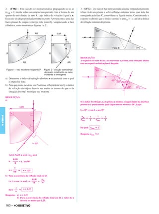 C4_CURSO_FIS_A_Alelex 03/03/12 11:04 Página 160




           2. (FMJ) – Um raio de luz monocromática propagando-se no ar                3. (UFG) – Um raio de luz monocromática incide perpendicularmente
           (nAR = 1) incide sobre um objeto transparente com a forma de um            à face A de um prisma e sofre reflexões internas totais com toda luz
           quarto de um cilindro de raio R, cujo índice de refração é igual a n.      emergindo pela face C, como ilustra a figura abaixo. Considerando o
           Esse raio incide perpendicularmente no ponto P pertencente a uma das       exposto e sabendo que o meio externo é o ar (nar = 1), calcule o índice
           faces planas do corpo e emerge pelo ponto Q, tangenciando a face           de refração mínimo do prisma.
           cilíndrica, como mostram as figuras 1 e 2.




                                                                                      RESOLUÇÃO:
                                                                                      A trajetória do raio de luz, ao atravessar o prisma, está esboçada abaixo
                                                                                      com as respectivas indicações de ângulos.




           a) Determine o índice de refração absoluto n do material com o qual
              o objeto foi feito.
           b) Para que o raio incidente em P sofresse reflexão total em Q, o índice
              de refração do objeto deveria ser maior ou menor do que o da
              situação descrita? Justifique sua resposta.

           RESOLUÇÃO:
           a)
                                                                                      Se o índice de refração, n, do prisma é mínimo, o ângulo-limite da interface
                                                                                      prisma-ar é praticamente igual (ligeiramente menor) a 30°. Logo:

                                                                                      L ≅ 30° ⇒ sen L ≅ sen 30°
FÍSICA A




                                                                                       nar    1      1     1
                                                                                      –––– ഡ ––– ⇒ –––– ഡ –––
                                                                                      nmín.   2    nmín.   2


                                                                                      Da qual: nmín. ഡ 2

                                                                                      Resposta: nmín. ഡ 2




              Lei de Snell: n sen i = nar sen r
                  0,8 R
              n . ––––– = 1 . sen 90°
                    R

                    1
              n = –––– ⇒      n = 1,25
                   0,8
           b) Para a ocorrência de reflexão total em Q:
                                      0,8 R    nar
              i > L ⇒ sen i > sen L ⇒ ––––– > ––––
                                        R       n

                     1
              0,8 > ––– ⇒     n > 1,25
                     n
           Respostas: a) n = 1,25
                      b) Para a ocorrência de reflexão total em Q, o valor de n
                         deveria ser maior que 1,25.

           160 –
 