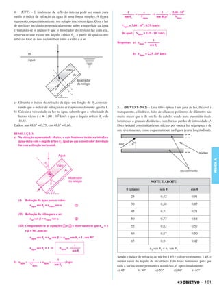 C4_CURSO_FIS_A_Alelex 03/03/12 11:04 Página 161




       4. (UFF) – O fenômeno de reflexão interna pode ser usado para                      1          c          1      3,00 . 105
                                                                                      –––––––– = –––––––– ⇒ –––––––– = ––––––––
       medir o índice de refração da água de uma forma simples. A figura                sen ␪c     Vágua    sen 48,6°    Vágua
       representa, esquematicamente, um relógio imerso em água. Com a luz
       de um laser incidindo perpendicularmente sobre a superfície da água            Vágua = 3,00 . 105 . 0,75 (km/s)
       e variando-se o ângulo θ que o mostrador do relógio faz com ela,
                                                                                      Da qual: Vágua = 2,25 . 105 km/s
       observa-se que existe um ângulo crítico θc, a partir do qual ocorre
       reflexão total do raio na interface entre o vidro e o ar.                                             1
                                                                                   Respostas: a) nágua = ––––––––
                                                                                                           sen ␪c

                                                                                               b) Vágua = 2,25 . 105 km/s




       a) Obtenha o índice de refração da água em função de θc, conside-
          rando que o índice de refração do ar é aproximadamente igual a 1.        5. (FUVEST-2012) – Uma fibra óptica é um guia de luz, flexível e
       b) Calcule a velocidade da luz na água, sabendo que a velocidade da         transparente, cilíndrico, feito de sílica ou polímero, de diâmetro não
          luz no vácuo é c ഡ 3,00 . 105 km/s e que o ângulo crítico θc vale        muito maior que o de um fio de cabelo, usado para transmitir sinais
          48,6°.                                                                   luminosos a grandes distâncias, com baixas perdas de intensidade. A
       Dados: sen 48,6° = 0,75; cos 48,6° = 0,66.                                  fibra óptica é constituída de um núcleo, por onde a luz se propaga e de
                                                                                   um revestimento, como esquematizado na figura (corte longitudinal).
       RESOLUÇÃO:
       a) Na situação representada abaixo, o raio luminoso incide na interface
          água-vidro com o ângulo ártico ␪c, igual ao que o mostrador do relógio
          faz com a direção horizontal.




                                                                                                                                                             FÍSICA A
                                                                                                              NOTE E ADOTE

                                                                                         ␪ (graus)                       sen ␪            cos ␪

                                                                                             25                          0,42             0,91
          (I)   Refração da água para o vidro:
                   nágua sen ␪c = nvidro sen ␣          a                                    30                          0,50             0,87

                                                                                             45                          0,71             0,71
          (II) Refração do vidro para o ar:
                  nar sen ␤ = nvidro sen ␣              b                                    50                          0,77             0,64

          (III) Comparando-se as equações a e b e observando-se que nar = 1                  55                          0,82             0,57
                e ␤ = 90°, tem-se:
                                                                                             60                          0,87             0,50
                   nágua sen ␪c = nar sen ␤ ⇒ nágua sen ␪c = 1 . sen 90°
                                                                                             65                          0,91             0,42
                                                       1
                   nágua sen ␪c = 1 ⇒      nágua = –––––––                                                   n1 sen ␪1 = n2 sen ␪2
                                                     sen ␪c

                                                                                   Sendo o índice de refração do núcleo 1,60 e o do revestimento, 1,45, o
                     c                  1
       b) nágua = ––––––– e nágua = –––––––– ; logo:                               menor valor do ângulo de incidência ␪ do feixe luminoso, para que
                   Vágua              sen ␪c
                                                                                   toda a luz incidente permaneça no núcleo, é, aproximadamente:
                                                                                   a) 45°          b) 50°      c) 55°       d) 60°         e) 65°


                                                                                                                                                  – 161
 