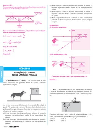 C4_CURSO_FIS_A_Alelex 03/03/12 11:04 Página 162




           RESOLUÇÃO:                                                                  c) O cão observa o olho do peixinho mais próximo da parede P,
           No esquema, está representada, em corte, a fibra óptica e um raio de luz       enquanto o peixinho observa o olho do cão mais próximo do
           incidente na interface núcleo-revestimento.
                                                                                          aquário.
                                                                                       d) O cão observa o olho do peixinho mais distante da parede P,
                                                                                          enquanto o peixinho observa o olho do cão também mais distante
                                                                                          do aquário.
                                                                                       e) O cão e o peixinho observam o olho um do outro, em relação à
                                                                                          parede P, em distâncias iguais às distâncias reais que eles ocupam
                                                                                          na figura.

                                                                                       RESOLUÇÃO:
                                                                                       (I) O cão observa o peixinho:

           Para que ocorra reflexão total interna, o ângulo ␪ deve superar o ângulo-
           limite do dioptro núcleo-revestimento.
                                            nR
           ␪ > L ⇒ sen ␪ > sen L ⇒ sen ␪ > ––––
                                            nN

                    1,45
           sen ␪ > –––––– ⇒ sen ␪ > 0,91
                    1,60

           Logo, da tabela: ␪ > 65°

              ␪mín ഡ 65°

           Resposta: E                                                                 (II) O peixinho observa o cão:




                                      MÓDULO 18
FÍSICA A




                            REFRAÇÃO (III) – DIOPTRO
                           PLANO, LÂMINAS E PRISMAS
                                                                                          É importante notar que a água é mais refringente do que o ar.

                                                                                       Resposta: A
           1. (UNIRIO-MODELO ENEM) – Um cão está diante de uma
           mesa, observando um peixinho dentro do aquário, conforme
           representado na figura.


                                                                                       2. (ITA) – Um pescador deixa cair uma lanterna acesa em um lago
                                                                                       a 10,0m de profundidade. No fundo do lago, a lanterna emite um fei-
                                                                                       xe luminoso formando um pequeno ângulo ␪ com a vertical (veja figu-
                                                                                       ra).




           Ao mesmo tempo, o peixinho também observa o cão. Em relação à
           parede P do aquário, cuja espessura é desprezível, e às distâncias reais,
           podemos afirmar que as imagens observadas por cada um dos animais
           obedecem às seguintes relações:
           a) O cão observa o olho do peixinho mais próximo da parede P,
                                                                                       Considere: tg ␪ ഡ sen ␪ ഡ ␪ e o índice de refração da água n = 1,33.
              enquanto o peixinho observa o olho do cão mais distante do
              aquário.                                                                 Então, a profundidade aparente h vista pelo pescador é igual a:
           b) O cão observa o olho do peixinho mais distante da parede P,              a) 2,5 m          b) 5,0 m        c) 7,5 m
              enquanto o peixinho observa o olho do cão mais próximo do                d) 8,0 m          e) 9,0 m
              aquário.

           162 –
 